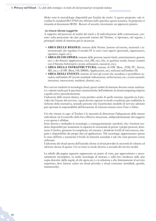 40
n  Privacy nel Cloud – Le sfide della tecnologia e la tutela dei dati personali per un’azienda italiana
Molte sono le metodologie disponibili per l’analisi dei rischi. A questo proposito vale ri-
cordare lo standard ISO 27005 che affronta nello specifico questa tematica. In proposito si
rimanda al documento ROSI - Return of security investment: un approccio pratico.
Le misure idonee suggerite
A supporto del processo di analisi dei rischi e di individuazione delle contromisure, cen-
trato sulla protezione dei dati personali trattati dal Titolare, si riportano, nel seguito, i
principali ambiti di interesse per la sicurezza:
AREA DELLE REGOLE:•	 insieme delle Norme (interne ed esterne, nazionali e in-
ternazionali) che regolano il mondo IT in tutti i suoi aspetti (personali, organizzativi,
operativi, legali, etc.);
AREA DI CHI OPERA:•	 insieme delle persone (utenti finali, amministratori, gestori,
etc.) e dei Sistemi (applicazioni, tool, SW, etc.) che, in qualsiasi modo, hanno contatti
con il Sistema Informativo (come utilizzatori, esecutori, etc.);
AREA DELLA INFRASTRUTTURA:•	 insieme di HW (Rete, ATD, PC, Server,
MF, etc.) e di SW (Base, OS, DBMS, Applicazioni, etc.) utilizzati nell’ambito IT;
AREA DEGLI EVENTI:•	 insieme di tutti gli eventi che accadono o potrebbero ac-
cadere nell’ambito IT (eventi standard: elaborazioni, archiviazioni, etc.; eventi anomali:
intrusioni, interruzioni, incidenti, disastri, etc.).
Per i servizi trasferiti in tecnologia cloud, questi ambiti di interesse devono essere analizza-
ti e valutati anche per le peculiari caratteristiche dell’ambiente di cloud computing rispetto
a quello attivo precedentemente.
L’adozione delle misure idonee, come peraltro anche di quelle minime, riguarda sia il pro-
vider che l’utente del servizio, i quali devono operare in modo coordinato per soddisfare le
richieste della normativa, tenendo presente che il particolare modello di servizio adottato
può spostare la responsabilità dell’attuazione di ciascuna misura verso l’uno o l’altro.
Ciò che rimane in capo al Titolare è la necessità di dimostrare l’adeguatezza delle misure
individuate ed il controllo della loro effettiva attuazione, indipendentemente dal soggetto
a cui questa è affidata.
Sono diverse e molteplici le tecnologie, e conseguentemente i prodotti, che i fornitori ren-
dono disponibili per aumentare la capacità di un’azienda di gestire i propri processi, dimi-
nuire il rischio, garantire la compliance ed ottenere i desiderati livelli di riservatezza, inte-
grità e disponibilità dei propri dati ed applicazioni. Tali tecnologie rappresentano spesso
lo stato dell’arte e raramente il livello di maturità aziendale è tale che tutte possano essere
utilizzate.
L’adozione del cloud sposta dall’azienda cliente al cloud provider la necessità di valutare ed
adottare alcune di queste. Ciò avviene in modo diverso a seconda del service model.
La tabella alla pagina seguente rappresenta un punto di vista, pur approssimato e neces-
sariamente incompleto, su molte tecnologie di mercato e sulla loro incidenza nelle aree
sopra descritte (delle regole, di chi opera ecc.) e in relazione a chi, limitatamente al servizio
acquistato, deve farsene carico tra cloud provider e cloud consumer (installarle, gestirle,
manutenerle).
 