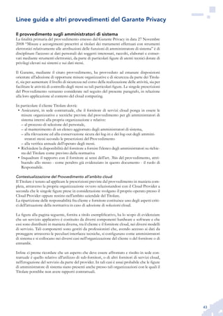 43
Il provvedimento sugli amministratori di sistema
La finalità primaria del provvedimento emesso dal Garante Privacy in data 27 Novembre
2008 “Misure e accorgimenti prescritti ai titolari dei trattamenti effettuati con strumenti
elettronici relativamente alle attribuzioni delle funzioni di amministratore di sistema” è di
disciplinare l’accesso ai dati personali dei soggetti interessati, raccolti, elaborati e conser-
vati mediante strumenti elettronici, da parte di particolari figure di utenti tecnici dotate di
privilegi elevati sui sistemi e sui dati stessi.
Il Garante, mediante il citato provvedimento, ha provveduto ad emanare disposizioni
orientate all’adozione di opportune misure organizzative e di sicurezza da parte dei Titola-
ri, sia per aumentare il livello di sicurezza nel corso della realizzazione delle attività, sia per
facilitare le attività di controllo degli stessi su tali particolari figure. Le singole prescrizioni
del Provvedimento verranno considerate nel seguito del presente paragrafo, in relazione
alla loro applicazione al contesto del cloud computing.
In particolare il cliente Titolare dovrà:
Assicurarsi, in sede contrattuale, che il fornitore di servizi cloud ponga in essere le•	
misure organizzative e tecniche previste dal provvedimento per gli amministratori di
sistema interni alla propria organizzazione e relative:
al processo di selezione del personale,––
al mantenimento di un elenco aggiornato degli amministratori di sistema,––
alla rilevazione ed alla conservazione sicura dei log-in e dei log-out degli ammini-––
stratori stessi secondo le prescrizioni del Provvedimento
alla verifica annuale dell’operato degli stessi.––
Richiedere la disponibilità del fornitore a fornire l’elenco degli amministratori su richie-•	
sta del Titolare come previsto dalla normativa
Inquadrare il rapporto con il fornitore ai sensi dell’art. 3bis del provvedimento, attri-•	
buendo allo stesso - come peraltro già evidenziato in questo documento - il ruolo di
Responsabile.
Contestualizzazione del Provvedimento all’ambito cloud
Il Titolare è tenuto ad applicare le prescrizioni previste dal provvedimento in maniera com-
pleta, attraverso la propria organizzazione ovvero relazionandosi con il Cloud Provider a
seconda che le singole figure prese in considerazione svolgano il proprio operato presso il
Cloud Provider oppure restino nell’ambito aziendale del Titolare.
La ripartizione delle responsabilità fra cliente e fornitore costituisce uno degli aspetti criti-
ci dell’attuazione della normativa in caso di adozione di soluzioni cloud.
La figura alla pagina seguente, fornita a titolo esemplificativo, ha lo scopo di evidenziare
che un servizio applicativo è costituito da diversi componenti hardware e software e che
essi sono distribuiti in maniera diversa, tra il cliente e il fornitore cloud, nei diversi modelli
di servizio. Tali componenti sono gestiti da professionisti che, avendo accesso ai dati da
proteggere attraverso le peculiari interfacce tecniche, si configurano come amministratori
di sistema e si collocano nei diversi casi nell’organizzazione del cliente o del fornitore o di
entrambi.
Infine ci preme ricordare che un aspetto che deve essere affrontato e risolto in sede con-
trattuale è quello relativo all’utilizzo di sub-fornitori, o di altri fornitori di servizi cloud,
nell’erogazione del servizio da parte del provider. In tali casi è assai probabile che le figure
di amministratore di sistema siano presenti anche presso tali organizzazioni con le quali il
Titolare potrebbe non avere rapporti contrattuali.
Linee guida e altri provvedimenti del Garante Privacy
 