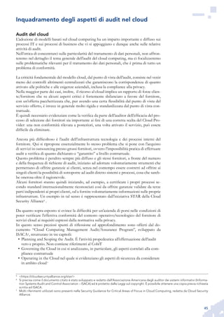 45
Audit del cloud
L’adozione di modelli basati sul cloud computing ha un impatto importante e diffuso sui
processi IT e sui processi di business che vi si appoggiano e dunque anche sulle relative
attività di audit.
Nell’ottica di concentrarci sulle particolarità del trattamento di dati personali, non affron-
teremo nel dettaglio il tema generale dell’audit del cloud computing, ma ci focalizzeremo
sulle problematiche rilevanti per il trattamento dei dati personali, che è prima di tutto un
problema di conformità.
La criticità fondamentale del modello cloud, dal punto di vista dell’audit, consiste nel venir
meno dei controlli altrimenti centralizzati che garantiscono la corrispondenza di quanto
attivato alle politiche e alle esigenze aziendali, inclusa la compliance alla privacy.
Nella maggior parte dei casi, inoltre, il ricorso al cloud implica un rapporto di forze clien-
te/fornitore che su alcuni aspetti critici è fortemente sbilanciato a favore del fornitore,
con un’offerta pacchettizzata che, pur avendo una certa flessibilità dal punto di vista del
servizio offerto, è invece in generale molto rigida e standardizzata dal punto di vista con-
trattuale.
È quindi necessario evidenziare come la verifica da parte dell’auditor dell’efficacia del pro-
cesso di selezione dei fornitori sia importante ai fini di una corretta scelta del Cloud Pro-
vider: una non conformità rilevata a posteriori, una volta attivato il servizio, può essere
difficile da eliminare.
Ancora più difficoltoso è l’audit dell’infrastruttura tecnologia e dei processi interni del
fornitore. Qui si ripropone essenzialmente lo stesso problema che si pone con l’acquisto
di servizi in outsourcing presso grossi fornitori, ovvero l’impossibilità pratica di effettuare
audit a verifica di quanto dichiarato e “garantito” a livello contrattuale.
Questo problema è peraltro sempre più diffuso e gli stessi fornitori, a fronte del numero
e della frequenza di richieste di audit, iniziano ad adottare volontariamente strumenti che
permettano di offrire garanzie ai clienti, senza nel contempo essere costretti ad offrire ai
singoli clienti la possibilità di sottoporre ad audit diretto sistemi e processi, cosa che sareb-
be onerosa oltre il ragionevole.
Alcuni fornitori stanno quindi iniziando, ad esempio, a certificare i propri processi se-
condo standard internazionalmente riconosciuti così da offrire garanzie validate da terze
parti indipendenti ai propri clienti, od a fornire volontariamente informazioni sulle proprie
infrastrutture. Un esempio in tal senso è rappresentato dall’iniziativa STAR della Cloud
Security Alliance5
.
Da quanto sopra esposto si evince la difficoltà per un’azienda di porsi nelle condizioni di
poter verificare l’effettiva conformità del contesto operativo/tecnologico del fornitore di
servizi cloud ai requisiti espressi dalla normativa sulla privacy.
In questo senso preziosi spunti di riflessione ed approfondimento sono offerti dal do-
cumento “Cloud Computing Management Audit/Assurance Program”, sviluppato da
ISACA6
, strutturato in tre capitoli:
Planning and Scoping the Audit. È l’attività propedeutica all’effettuazione dell’audit•	
vero e proprio. Non contiene riferimenti al CobiT
Governing the Cloud in cui si analizzano, in particolare, gli aspetti correlati alla com-•	
pliance contrattuale
Operating in the Cloud nel quale si evidenziano gli aspetti di sicurezza da considerare•	
in ambito cloud7
5
	 <https://cloudsecurityalliance.org/star/>
6
	 Si precisa come il documento citato è stato sviluppato e redatto dall’Associazione Americana degli auditor dei sistemi informativi (Informa-
tion Systems Audit and Control Association – ISACA) ed è protetto dalle Leggi sul copyright. È possibile ottenere una copia previa richiesta
scritta ad ISACA.
7
	 Molti riferimenti utilizzati sono presenti nella Security Guidance for Critical Areas of Focus in Cloud Computing, redatta da Cloud Security
Alliance.
Inquadramento degli aspetti di audit nel cloud
 