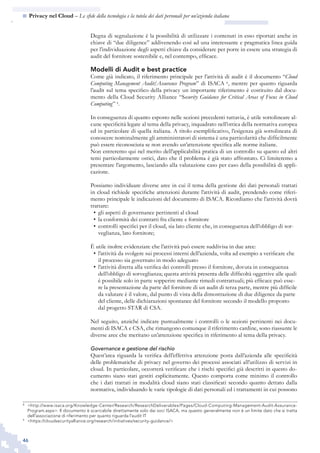 46
n  Privacy nel Cloud – Le sfide della tecnologia e la tutela dei dati personali per un’azienda italiana
Degna di segnalazione è la possibilità di utilizzare i contenuti in esso riportati anche in
chiave di “due diligence” addivenendo così ad una interessante e pragmatica linea guida
per l’individuazione degli aspetti chiave da considerare per porre in essere una strategia di
audit del fornitore sostenibile e, nel contempo, efficace.
Modelli di Audit e best practice
Come già indicato, il riferimento principale per l’attività di audit è il documento “Cloud
Computing Management Audit/Assurance Program” di ISACA 8
, mentre per quanto riguarda
l’audit sul tema specifico della privacy un importante riferimento è costituito dal docu-
mento della Cloud Security Alliance “Security Guidance for Critical Areas of Focus in Cloud
Computing” 9
.
In conseguenza di quanto esposto nelle sezioni precedenti tuttavia, è utile sottolineare al-
cune specificità legate al tema della privacy, inquadrato nell’ottica della normativa europea
ed in particolare di quella italiana. A titolo esemplificativo, l’esigenza già sottolineata di
conoscere nominalmente gli amministratori di sistema è una particolarità che difficilmente
può essere riconosciuta se non avendo un’attenzione specifica alle norme italiane.
Non entreremo qui nel merito dell’applicabilità pratica di un controllo su questo ed altri
temi particolarmente ostici, dato che il problema è già stato affrontato. Ci limiteremo a
presentare l’argomento, lasciando alla valutazione caso per caso della possibilità di appli-
cazione.
Possiamo individuare diverse aree in cui il tema della gestione dei dati personali trattati
in cloud richiede specifiche attenzioni durante l’attività di audit, prendendo come riferi-
mento principale le indicazioni del documento di ISACA. Ricordiamo che l’attività dovrà
trattare:
gli aspetti di governance pertinenti al cloud•	
la conformità dei contratti fra cliente e fornitore•	
controlli specifici per il cloud, sia lato cliente che, in conseguenza dell’obbligo di sor-•	
veglianza, lato fornitore;
È utile inoltre evidenziare che l’attività può essere suddivisa in due aree:
l’attività da svolgere sui processi interni dell’azienda, volta ad esempio a verificare che•	
il processo sia governato in modo adeguato
l’attività diretta alla verifica dei controlli presso il fornitore, dovuta in conseguenza•	
dell’obbligo di sorveglianza; questa attività presenta delle difficoltà oggettive alle quali
è possibile solo in parte sopperire mediante rimedi contrattuali; più efficace può esse-
re la presentazione da parte del fornitore di un audit di terza parte, mentre più difficile
da valutare è il valore, dal punto di vista della dimostrazione di due diligence da parte
del cliente, delle dichiarazioni spontanee del fornitore secondo il modello proposto
dal progetto STAR di CSA.
Nel seguito, anziché indicare puntualmente i controlli o le sezioni pertinenti nei docu-
menti di ISACA e CSA, che rimangono comunque il riferimento cardine, sono riassunte le
diverse aree che meritano un’attenzione specifica in riferimento al tema della privacy.
Governance e gestione del rischio
Quest’area riguarda la verifica dell’effettiva attenzione posta dall’azienda alle specificità
delle problematiche di privacy nel governo dei processi associati all’utilizzo di servizi in
cloud. In particolare, occorrerà verificare che i rischi specifici già descritti in questo do-
cumento siano stati gestiti esplicitamente. Questo comporta come minimo il controllo
che i dati trattati in modalità cloud siano stati classificati secondo quanto dettato dalla
normativa, individuando le varie tipologie di dati personali ed i trattamenti in cui possono
8
	 <http://www.isaca.org/Knowledge-Center/Research/ResearchDeliverables/Pages/Cloud-Computing-Management-Audit-Assurance-
Program.aspx>. Il documento è scaricabile direttamente solo dai soci ISACA, ma questo generalmente non è un limite dato che si tratta
dell’associazione di riferimento per quanto riguarda l’audit IT
9
	 <https://cloudsecurityalliance.org/research/initiatives/security-guidance/>
 