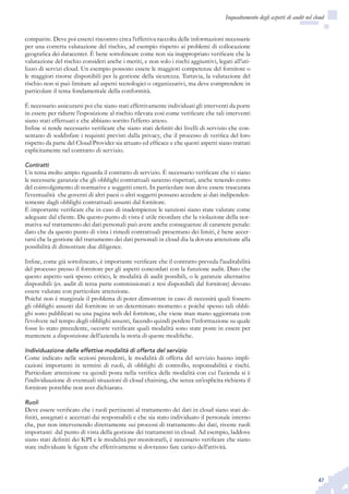 47
Inquadramento degli aspetti di audit nel cloud
comparire. Deve poi esserci riscontro circa l’effettiva raccolta delle informazioni necessarie
per una corretta valutazione del rischio, ad esempio rispetto ai problemi di collocazione
geografica dei datacenter. È bene sottolineare come non sia inappropriato verificare che la
valutazione del rischio consideri anche i meriti, e non solo i rischi aggiuntivi, legati all’uti-
lizzo di servizi cloud. Un esempio possono essere le maggiori competenze del fornitore o
le maggiori risorse disponibili per la gestione della sicurezza. Tuttavia, la valutazione del
rischio non si può limitare ad aspetti tecnologici o organizzativi, ma deve comprendere in
particolare il tema fondamentale della conformità.
È necessario assicurarsi poi che siano stati effettivamente individuati gli interventi da porre
in essere per ridurre l’esposizione al rischio rilevata così come verificare che tali interventi
siano stati effettuati e che abbiano sortito l’effetto atteso.
Infine si rende necessario verificare che siano stati definiti dei livelli di servizio che con-
sentano di soddisfare i requisiti previsti dalla privacy, che il processo di verifica del loro
rispetto da parte del Cloud Provider sia attuato ed efficace e che questi aspetti siano trattati
esplicitamente nel contratto di servizio.
Contratti
Un tema molto ampio riguarda il contratto di servizio. È necessario verificare che vi siano
le necessarie garanzie che gli obblighi contrattuali saranno rispettati, anche tenendo conto
del coinvolgimento di normative e soggetti esteri. In particolare non deve essere trascurata
l’eventualità che governi di altri paesi o altri soggetti possano accedere ai dati indipenden-
temente dagli obblighi contrattuali assunti dal fornitore.
È importante verificare che in caso di inadempienze le sanzioni siano state valutate come
adeguate dal cliente. Da questo punto di vista è utile ricordare che la violazione della nor-
mativa sul trattamento dei dati personali può avere anche conseguenze di carattere penale:
dato che da questo punto di vista i rimedi contrattuali presentano dei limiti, è bene accer-
tarsi che la gestione del trattamento dei dati personali in cloud dia la dovuta attenzione alla
possibilità di dimostrare due diligence.
Infine, come già sottolineato, è importante verificare che il contratto preveda l’auditabilità
del processo presso il fornitore per gli aspetti concordati con la funzione audit. Dato che
questo aspetto sarà spesso critico, le modalità di audit possibili, o le garanzie alternative
disponibili (es. audit di terza parte commissionati e resi disponibili dal fornitore) devono
essere valutate con particolare attenzione.
Poiché non è marginale il problema di poter dimostrare in caso di necessità quali fossero
gli obblighi assunti dal fornitore in un determinato momento e poiché spesso tali obbli-
ghi sono pubblicati su una pagina web del fornitore, che viene man mano aggiornata con
l’evolvere nel tempo degli obblighi assunti, facendo quindi perdere l’informazione su quale
fosse lo stato precedente, occorre verificare quali modalità sono state poste in essere per
mantenere a disposizione dell’azienda la storia di queste modifiche.
Individuazione delle effettive modalità di offerta del servizio
Come indicato nelle sezioni precedenti, le modalità di offerta del servizio hanno impli-
cazioni importanti in termini di ruoli, di obblighi di controllo, responsabilità e rischi.
Particolare attenzione va quindi posta nella verifica delle modalità con cui l’azienda si è
l’individuazione di eventuali situazioni di cloud chaining, che senza un’esplicita richiesta il
fornitore potrebbe non aver dichiarato.
Ruoli
Deve essere verificato che i ruoli pertinenti al trattamento dei dati in cloud siano stati de-
finiti, assegnati e accettati dai responsabili e che sia stato individuato il personale interno
che, pur non intervenendo direttamente sui processi di trattamento dei dati, riveste ruoli
importanti dal punto di vista della gestione dei trattamenti in cloud. Ad esempio, laddove
siano stati definiti dei KPI e le modalità per monitorarli, è necessario verificare che siano
state individuate le figure che effettivamente si dovranno fare carico dell’attività.
 