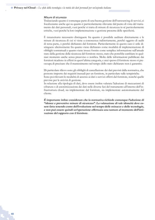 48
n  Privacy nel Cloud – Le sfide della tecnologia e la tutela dei dati personali per un’azienda italiana
Misure di sicurezza
Tralasciando quanto è comunque parte di una buona gestione dell’outsourcing di servizi, ci
focalizziamo anche qui su quanto è particolarmente rilevante dal punto di vista del tratta-
mento dei dati personali, vuoi perché si tratta di misure di sicurezza in sé particolarmente
critiche, vuoi perché la loro implementazione o gestione presenta delle specificità.
È innanzitutto necessario distinguere fra quanto è possibile auditare direttamente e le
misure di sicurezza di cui si viene a conoscenza indirettamente, perché oggetto di audit
di terza parte, o perché dichiarato dal fornitore. Particolarmente in questo caso è utile di-
stinguere ulteriormente fra quanto viene dichiarato come modalità di implementazione di
obblighi contrattuali e quanto viene invece fornito come semplice informazione sull’attuale
stato della gestione della sicurezza del fornitore stesso, stato che potrebbe cambiare in qual-
siasi momento anche senza preavviso o notifica. Molte delle informazioni pubblicate dai
fornitori ricadono in effetti in quest’ultima categoria, e anzi spesso il fornitore stesso si pre-
occupa di precisare che il mantenimento nel tempo dello stato dichiarato non è garantito.
Di particolare rilievo sono gli obblighi di cancellazione dei dati previsti dalla normativa, che
possono imporre dei requisiti inusuali per un fornitore, in particolare sulle tempistiche.
Sono poi rilevanti le modalità di accesso ai dati o servizi offerti dal fornitore, nonché quelle
previste per le attività di gestione.
In relazione alla tipologia di dati, deve essere inoltre valutata l’adozione di meccanismi di
cifratura o di anonimizzazione dei dati nelle diverse fasi del trattamento all’interno dell’in-
frastruttura cloud, sia implementate dal fornitore, sia implementate autonomamente dal
cliente.
È importante infine considerare che la normativa richiede comunque l’adozione di
“idonee e preventive misure di sicurezza”. La valutazione di tale idoneità deve es-
sere fatta tenendo conto dell’evoluzione nel tempo delle minacce e delle tecnologie,
e non può essere quindi un’operazione effettuata una tantum al momento dell’atti-
vazione del rapporto con il fornitore.
 