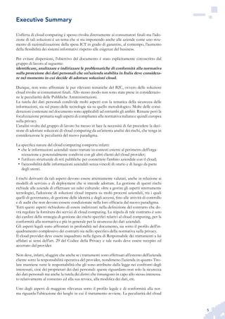 5
L’offerta di cloud computing è spesso rivolta direttamente ai consumatori finali ma l’ado-
zione di tali soluzioni è un tema che si sta imponendo anche alle aziende come uno stru-
mento di razionalizzazione della spesa ICT in grado di garantire, al contempo, l’aumento
della flessibilità dei sistemi informativi rispetto alle esigenze del business.
Per evitare dispersioni, l’obiettivo del documento è stato esplicitamente circoscritto dal
gruppo di lavoro al seguente:
identificare, analizzare e indirizzare le problematiche di conformità alla normativa
sulla protezione dei dati personali che un’azienda stabilita in Italia deve considera-
re nel momento in cui decide di adottare soluzioni cloud.
Dunque, non sono affrontate le pur rilevanti tematiche del B2C, ovvero delle soluzioni
cloud rivolte ai consumatori finali. Allo stesso modo non sono state prese in considerazio-
ne le peculiarità delle Pubbliche Amministrazioni.
La tutela dei dati personali condivide molti aspetti con la tematica della sicurezza delle
informazioni, sia sul piano delle tecnologie sia su quello metodologico. Molte delle consi-
derazioni contenute nel documento sono applicabili ad entrambi gli ambiti. Rimane però la
focalizzazione primaria sugli aspetti di compliance alla normativa italiana e quindi europea
sulla privacy.
L’analisi svolta dal gruppo di lavoro ha messo in luce la necessità di far precedere la deci-
sione di adottare soluzioni di cloud computing da un’attenta analisi dei rischi, che tenga in
considerazione le peculiarità del nuovo paradigma.
La specifica natura del cloud computing comporta infatti:
che le informazioni aziendali siano trattate in contesti esterni al perimetro dell’orga-•	
nizzazione e potenzialmente condivisi con gli altri clienti del cloud provider;
l’utilizzo strutturale di reti pubbliche per connettere l’ambito aziendale con il cloud;•	
l’accessibilità delle informazioni aziendali senza vincoli di orario e di luogo da parte•	
degli utenti.
I rischi derivanti da tali aspetti devono essere attentamente valutati, anche in relazione ai
modelli di servizio e di deployment che si intende adottare. La gestione di questi rischi
richiede alle aziende di effettuare un salto culturale: oltre a gestire gli aspetti strettamente
tecnologici, l’adozione di soluzioni cloud impatta su molti processi aziendali, tra i quali
quelli di governance, di gestione delle identità e degli accessi, fino alle attività di controllo
e di audit che non devono esssere condizionate nella loro efficacia dal nuovo paradigma.
Tutti questi aspetti richiedono di essere indirizzati nella definizione del contratto che do-
vrà regolare la fornitura dei servizi di cloud computing. La stipula di tale contratto è uno
dei cardini della strategia di gestione dei rischi specifici relativi al cloud computing, per la
conformità alla normativa e più in generale per la sicurezza dei dati aziendali.
Gli aspetti legali sono affrontati in profondità nel documento, sia sotto il profilo dell’in-
quadramento complessivo dei contratti sia nello specifico della normativa sulla privacy.
Il cloud provider deve essere inquadrato nella figura di Responsabile dei trattamenti a lui
affidati ai sensi dell’art. 29 del Codice della Privacy e tale ruolo deve essere recepito ed
accettato dal provider.
Non deve, infatti, sfuggire che anche se i trattamenti sono effettuati all’esterno dell’azienda
cliente sotto la responsabilità operativa del provider, nondimeno l’azienda in quanto Tito-
lare mantiene tutte le responsabilità che gli sono attribuite dalla legge nei confronti degli
interessati, cioè dei proprietari dei dati personali: queste riguardano non solo la sicurezza
dei dati personali ma anche la tutela dei diritti che rimangono in capo allo stesso interessa-
to relativamente al consenso ed alla sua revoca, alla modifica dei dati, etc.
Uno degli aspetti di maggiore rilevanza sotto il profilo legale e di conformità alla nor-
ma riguarda l’ubicazione dei luoghi in cui il trattamento avviene. La peculiarità del cloud
Executive Summary
 