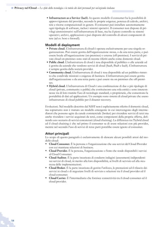 54
n  Privacy nel Cloud – Le sfide della tecnologia e la tutela dei dati personali per un’azienda italiana
Infrastructure as a Service (IaaS).•	 In questo modello il consumer ha la possibilità di
approvvigionare dal provider, secondo le proprie esigenze, potenza di calcolo, archivi,
rete e risorse computazionali in genere. Il consumer può installare autonomamente
ogni tipologia di software, inclusi i sistemi operativi. Il consumer non dispone di pri-
vilegi amministrativi sull’infrastruttura di base, ma ha il pieno controllo su sistemi
operativi, archivi, applicazioni e può disporre del controllo di alcuni componenti di
rete (ad es. host o firewall).
Modelli di deployment
Private cloud.•	 L’infrastruttura di cloud è operata esclusivamente per una singola or-
ganizzazione. Può essere gestita dall’organizzazione stessa, o da una terza parte, e può
essere locale all’organizzazione (on-premises) o esterna (off-premises). I servizi di pri-
vate cloud on-premises sono stati di recente riferiti anche come domestic cloud.
Public cloud.•	 L’infrastruttura di cloud è resa disponibile al pubblico o alle aziende ed
è gestita da aziende che vendono servizi di cloud (SaaS, PaaS e IaaS). L’infrastruttura
è sempre gestita dalla società provider.
Community cloud.•	 L’infrastruttura di cloud è resa disponibile ad un pubblico ristret-
to che condivide missioni o esigenze di business. L’infrastruttura può essere gestita
dall’organizzazione o da una terza parte e può essere sia on-premises che off-premi-
ses.
Hybrid cloud.•	 L’infrastruttura di Cloud è una combinazione di due o più tipologie di
cloud (private, community o public) che costituiscono una sola entità e sono intercon-
nesse tra di loro tramite l’uso di tecnologie standard, o proprietarie, che consentono la
portabilità di dati ed applicazioni. Un esempio sono sistemi di cloud private che usano
infrastrutture di cloud pubblic per il disaster recovery.
Evoluzioni. Nel modello descritto dal NIST non è esplicitamente riferito il domestic cloud,
ma soprattutto non è trattato un modello emergente in cui intervengono degli interme-
diatori che possono agire da canale commerciale (broker) per rivendere servizi di terzi ma
anche rivendere i servizi acquistati da terzi, come componenti della propria offerta, defi-
nendo uno scenario di servizi concatenati (cloud chaining). La differenza tra l’hybrid cloud
ed il cloud chaining è che nel primo il consumer sa di avere relazioni con più provider,
mentre nel secondo l’uso di servizi di terze parti potrebbe essere ignoto al consumer.
Attori principali
Lo scopo di questo paragrafo è esclusivamente di elencare alcuni possibili attori del mo-
dello cloud:
Cloud Consumer.•	 È la persona o l’organizzazione che usa servizi del Cloud Provider
con cui mantiene relazioni di business.
Cloud Provider.•	 È la persona, l’organizzazione o l’ente che rende disponibili i servizi
al Cloud Consumer.
Cloud Auditor.•	 È la parte incaricata di condurre indagini (assessment) indipendenti
sui servizi di cloud, in merito alla loro disponibilità, ai livelli di servizio ed alla sicu-
rezza delle implementazioni.
Cloud Broker.•	 È la parte incaricata di gestire l’utilizzo, le prestazioni ed il rilascio dei
servizi in cloud e di negoziare livelli di servizio e relazioni tra il cloud provider ed il
cloud consumer.
Cloud•	 Carrier. È l’intermediario che fornisce connettività tra il cloud consumer ed il
cloud provider.
 
