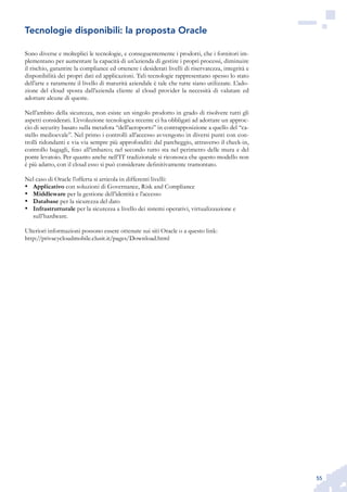 55
Sono diverse e molteplici le tecnologie, e conseguentemente i prodotti, che i fornitori im-
plementano per aumentare la capacità di un’azienda di gestire i propri processi, diminuire
il rischio, garantire la compliance ed ottenere i desiderati livelli di riservatezza, integrità e
disponibilità dei propri dati ed applicazioni. Tali tecnologie rappresentano spesso lo stato
dell’arte e raramente il livello di maturità aziendale è tale che tutte siano utilizzate. L’ado-
zione del cloud sposta dall’azienda cliente al cloud provider la necessità di valutare ed
adottare alcune di queste.
Nell’ambito della sicurezza, non esiste un singolo prodotto in grado di risolvere tutti gli
aspetti considerati. L’evoluzione tecnologica recente ci ha obbligati ad adottare un approc-
cio di security basato sulla metafora “dell’aeroporto” in contrapposizione a quello del “ca-
stello medioevale”. Nel primo i controlli all’accesso avvengono in diversi punti con con-
trolli ridondanti e via via sempre più approfonditi: dal parcheggio, attraverso il check-in,
controllo bagagli, fino all’imbarco; nel secondo tutto sta nel perimetro delle mura e del
ponte levatoio. Per quanto anche nell’IT tradizionale si riconosca che questo modello non
è più adatto, con il cloud esso si può considerare definitivamente tramontato.
Nel caso di Oracle l’offerta si articola in differenti livelli:
Applicativo•	 con soluzioni di Governance, Risk and Compliance
Middleware•	 per la gestione dell’identità e l’accesso
Database•	 per la sicurezza del dato
Infrastrutturale•	 per la sicurezza a livello dei sistemi operativi, virtualizzazione e
sull’hardware.
Ulteriori informazioni possono essere ottenute sui siti Oracle o a questo link:
http://privacycloudmobile.clusit.it/pages/Download.html
Tecnologie disponibili: la proposta Oracle
 