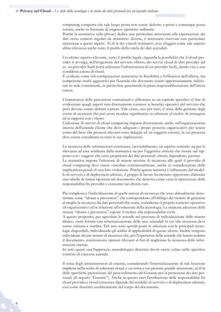 6
n  Privacy nel Cloud – Le sfide della tecnologia e la tutela dei dati personali per un’azienda italiana
computing comporta che tale luogo possa non essere definito a priori e comunque possa
variare, anche in funzione di esigenze operative ordinarie.
Poiché la normativa sulla privacy dedica una particolare attenzione alla esportazione dei
dati verso contesti regolati da normative diverse, è necessario riservare una particolare
attenzione a questi aspetti. Al di là dei vincoli normativi, non sfuggirà come tale aspetto
abbia rilevanza anche sotto il profilo della tutela dei dati aziendali.
Un ultimo aspetto rilevante, sotto il profilo legale, riguarda la possibilità che il cloud pro-
vider si avvalga, nell’erogazione del servizio offerto, dei servizi cloud di altri provider (ad
es. un provider SaaS potrà utilizzare l’infrastruttura di un provider IaaS), dando vita a una
cosiddetta catena di cloud.
È evidente come tali configurazioni aumentino la flessibilità e l’efficienza dell’offerta, ma
comportino rischi aggiuntivi per l’azienda che dovranno essere opportunamente indiriz-
zati in sede contrattuale, in particolare garantendo la piena responsablizzazione dell’intera
catena.
L’importanza delle pattuizioni contrattuali è affrontata in un capitolo specifico al fine di
evidenziare quegli aspetti non direttamente connessi ai benefici operativi del servizio che
però devono essere definiti a priori. Vale citare, uno per tutti, il tema della gestione degli
eventi di sicurezza che può avere ricadute significative in relazione al rischio di immagine
ed ai rapporti con i clienti.
L’adozione di servizi di cloud computing impatta direttamente anche sull’organizzazione
interna dell’azienda cliente che deve adeguare i propri processi organizzativi per tenere
conto del fatto che processi rilevanti sono delegati ad un soggetto esterno, la cui presenza
deve essere considerata in tutte le sue implicazioni.
La sicurezza delle informazioni costituisce, inevitabilmente, un aspetto centrale, sia per la
rilevanza ad essa attribuita dalla normativa sia per l’oggettiva criticità che riveste nel rap-
porto con i soggetti che sono proprietari dei dati personali: clienti, dipendenti, partner.
La normativa impone l’adozione di misure minime di sicurezza alle quali il provider di
cloud computing deve essere vincolato contrattualmente, anche in considerazione delle
implicazioni penali di una loro violazione. Poiché questa tematica è influenzata dal model-
lo di servizio e di deployment adottati, il gruppo di lavoro ha ritenuto opportuno elaborare
una tabella di sintesi riportata nel documento che descrive come varia la ripartizione delle
responsabilità fra provider e consumer nei diversi casi.
Più complessa è l’individuazione di quelle misure di sicurezza che sono abitualmente deno-
minate come “idonee e preventive” che corrispondono all’obbligo del titolare di garantire
al meglio la sicurezza dei dati personali che tratta, considerato il proprio contesto operativo
ed organizzativo ed in relazione all’evoluzione della tecnologia. La mancata adozione delle
misure “idonee e preventive” espone il titolare alla responsabilità civile.
A questo proposito, per agevolare le aziende nel processo di individuazione delle misure
idonee, viene fornita una schematizzazione delle aree aziendali in cui tale sicurezza deve
essere valutata e tutelata. Tali aree sono quindi poste in relazione con le principali tecno-
logie disponibili, individuando gli ambiti di applicabilità di queste ultime. Inoltre vengono
individuate alcune misure di sicurezza che, per l’esperienza delle aziende che hanno redatto
il documento, costituiscono opzioni rilevanti ai fini di migliorare la sicurezza delle infor-
mazioni trattate.
In tutti questi casi l’approccio metodologico descritto dovrà essere calato nello specifico
contesto di ciascuna azienda.
Il tema degli amministratori di sistema, considerando l’esternalizzazione di tale funzione
implicita nella scelta di soluzioni cloud, è un tema a cui prestare grande attenzione, al di là
delle specifiche prescrizioni del provvedimento del Garante per la protezione dei dati per-
sonali (di seguito “Garante”). Anche in questo caso l’attribuzione delle responsabilità fra
cloud provider e cloud consumer dipende dal modello di servizio e di deployment adottati,
così come descritto analiticamente nel corpo del documento.
 