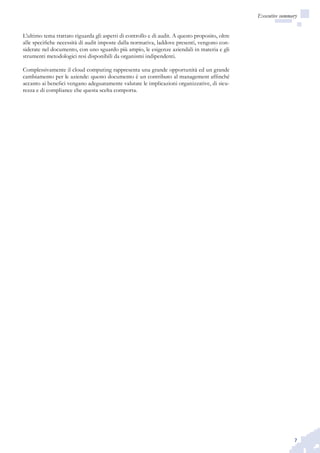 7
Executive summary
L’ultimo tema trattato riguarda gli aspetti di controllo e di audit. A questo proposito, oltre
alle specifiche necessità di audit imposte dalla normativa, laddove presenti, vengono con-
siderate nel documento, con uno sguardo più ampio, le esigenze aziendali in materia e gli
strumenti metodologici resi disponibili da organismi indipendenti.
Complessivamente il cloud computing rappresenta una grande opportunità ed un grande
cambiamento per le aziende: questo documento è un contributo al management affinché
accanto ai benefici vengano adeguatamente valutate le implicazioni organizzative, di sicu-
rezza e di compliance che questa scelta comporta.
 