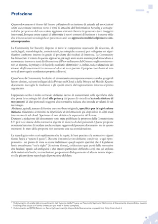 9
Questo documento è frutto del lavoro collettivo di un insieme di aziende ed associazioni
unite dal comune interesse verso i temi di attualità dell’Information Security e consape-
voli che per portare del vero valore aggiunto ai nostri clienti e in generale a tutti i soggetti
interessati, bisogna essere capaci di affrontare i nuovi contesti di business e le nuove sfide
che le innovazioni tecnologiche ci presentano con un approccio multidisciplinare e om-
nicomprensivo.
La Community for Security dispone di tutte le competenze necessarie (di sicurezza, di
audit, legali, metodologiche, consulenziali, tecnologiche eccetera) per sviluppare un signi-
ficativo confronto interno in grado di produrre dei risultati di interesse. La Community
ha dimostrato il valore di questo approccio già negli anni scorsi avendo prodotto cultura e
conoscenza intorno a temi di rilievo come il Provvedimento del Garante sugli amministra-
tori di sistema, la privacy e il fascicolo sanitario elettronico1
e, infine, sulla valutazione del
ritorno degli investimenti in sicurezza2
oltre ad aver portato il proprio contributo ad una
serie di convegni e conferenze proprie e di terzi.
Quest’anno la Community ha deciso di cimentarsi contemporaneamente con due gruppi di
lavoro distinti, sui temi collegati della Privacy nel Cloud e della Privacy nel Mobile. Questo
documento raccoglie le risultanze e gli spunti emersi dal ragionamento intorno al primo
argomento.
L’approccio scelto è molto verticale: abbiamo deciso di concentrarci sulle specifiche sfide
che porta la tecnologia del cloud alla privacy dal punto di vista di un’azienda titolare di
trattamenti di dati personali soggetta alla normativa italiana che intenda avvalersi di tali
tecnologie.
Abbiamo, quindi, tentato di fornire un contributo originale, specifico per la legislazione
italiana, riducendo al minimo la ripetizione di informazioni già disponibili in altri studi
internazionali sul cloud. Speriamo di non deludere le aspettative del lettore.
Durante la redazione del documento sono state pubblicate le proposte della Commissione
UE per la revisione della normativa vigente in materia di dati personali. Queste proposte
non mancheranno di incidere anche sui temi oggetto del presente documento ma in questo
momento lo stato della proposta non consente una sua considerazione.
La tecnologia evolve così rapidamente che le regole, le best practice e le normative vigenti
fanno fatica a “tenere il passo”. Durante il nostro lavoro abbiamo condiviso - e qui ripro-
poniamo - un punto di vista su come indirizzare quegli aspetti specifici che il legislatore
lascia attualmente “tra le righe” (le misure idonee), evidenziato quei punti delle normative
che lasciano spazio ad ambiguità o che creano particolare difficoltà a chi crea od utilizza
delle soluzioni cloud e, in conclusione, proponiamo l’adeguamento di alcune norme rispet-
to alle più moderne tecnologie di protezione del dato.
1
	 Il documento di analisi del provvedimento del Garante della Privacy sul Fascicolo Sanitario Elettronico è liberamente disponibile a questo
link http://fse.clusit.it in forma sintetica e per mail in forma completa.
2
	 Il documento sul ROSI (Return on Security Investment) è disponibile liberamente a questo link: http://rosi.clusit.it
Prefazione
 