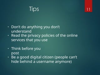 Tips 11
• Don’t do anything you don’t
understand
• Read the privacy policies of the online
services that you use
• Think before you
post
• Be a good digital citizen (people can’t
hide behind a username anymore)
 