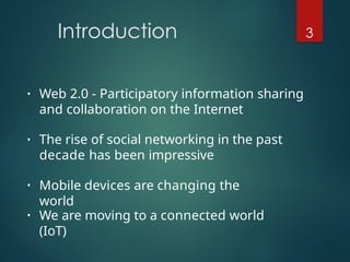 Introduction 3
• Web 2.0 - Participatory information sharing
and collaboration on the Internet
• The rise of social networking in the past
decade has been impressive
• Mobile devices are changing the
world
• We are moving to a connected world
(IoT)
 
