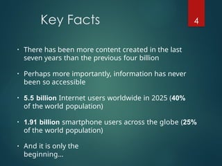 Key Facts 4
• There has been more content created in the last
seven years than the previous four billion
• Perhaps more importantly, information has never
been so accessible
• 5.5 billion Internet users worldwide in 2025 (40%
of the world population)
• 1.91 billion smartphone users across the globe (25%
of the world population)
• And it is only the
beginning…
 