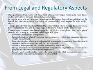 From Legal and Regulatory Aspects
 Data protection framework will be applied after app developer collect data from device
and its user ,unless personal data is fully anonymized.
 In mobile apps, the app provider considered as data controller and have obligations for
lawful, fair and transparent processing of personal data and respect for data subject
rights.
 The app provider maybe different from the app developer, where the app developer would
have the technical role and the legal responsibility will remain on the app provider.
 Processing of personal data should apply data protection principles to face challenges of
security and privacy in the area of mobile app, which are:
 Lawfulness, fairness and transparency.
 Purpose limitation: where it’s common that app developer collect data for general purposes
which’s not sufficient.
 Data minimization: where personal data shall be adequate, relevant and limited to what is
necessary for the purposes for which they are processed.
 Accuracy: where personal data shall be accurate and up to date.
 Storage limitation: where personal data shall be kept for no longer than is necessary for the
purposes for which the personal data are processed.
 Integrity and confidentiality: where the data controller shall implement appropriate
technical and organizational measures to achieve that.
 