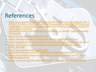 References
 https://s3.amazonaws.com/academia.edu.documents/42723605/Report_No_P
RIVACY_MOBILE_SISTE_FEB.pdf?AWSAccessKeyId=AKIAIWOWYYGZ2Y53U
L3A&Expires=1527412469&Signature=UGJwXurvF%2Ba9FTjXKwKLOqZ4Pvo%
3D&response-content-
disposition=inline%3B%20filename%3DPrivacy_in_Mobile_Apps_Measuring_
Privacy.pdf
 https://www.consumerbarometer.com
 https://developer.apple.com/app-store/review/guidelines/#privacy
 https://play.google.com/about/privacy-security-deception/personal-sensitive/
 https://fpf.org/wp-content/uploads/2016/08/2016-FPF-Mobile-Apps-
Study_final.pdf
 http://www.pewinternet.org/files/old-
media/Files/Reports/2012/PIP_MobilePrivacyManagement.pdf
 https://www.enisa.europa.eu/publications/privacy-and-data-protection-in-
mobile-applications
 https://www.cdt.org/files/pdfs/Best-Practices-Mobile-App-Developers.pdf
 