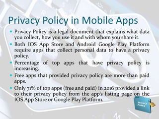 Privacy Policy in Mobile Apps
 Privacy Policy is a legal document that explains what data
you collect, how you use it and with whom you share it.
 Both IOS App Store and Android Google Play Platform
require apps that collect personal data to have a privacy
policy.
 Percentage of top apps that have privacy policy is
increasing.
 Free apps that provided privacy policy are more than paid
apps.
 Only 71% of top apps (free and paid) in 2016 provided a link
to their privacy policy from the app’s listing page on the
IOS App Store or Google Play Platform.
 