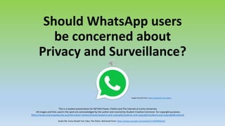 Should WhatsApp users
be concerned about
Privacy and Surveillance?
This is a student presentation for NET303 Power, Politics and The Internet at Curtin University.
All images and links used in the work are acknowledged by the author and covered by Student Creative Commons for copyright purposes.
(http://www.smartcopying.edu.au/information-sheets/schools/students-and-copyright/students-and-copyright/students-and-copyright#creative).
Image retrieved from: https://appadvice.com/appnn
Audio file: Every Breath You Take, The Police. Retrieved from: https://www.youtube.com/watch?v=rFBtRfENtm0
 