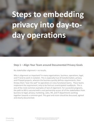 Steps to embedding
privacy into day-to-
day operations
PrivacyOps
Framework
Step 1 – Align Your Team around Documented Privacy Goals
No stakeholder alignment = no results.
Why is alignment so important? In many organizations, business, operations, legal,
and IT tend to work in isolation. This is especially true of transformation, privacy,
and IT-based projects, wherein the business quickly defines requirements, then
throws them “over the wall” to operations or cross-functional teams. These teams
implement the requirement, only to be find out unanticipated roadblocks. This is
one of the most common examples of lack of alignment. For successful programs,
the path to ROI is secured with a real partnership across all of the stakeholders from
business to legal, privacy, marketing, sales, HR, and IT departments working
together towards a common goal. This goal and vision should be discussed, agreed
and clearly documented.
For information purposes only and should not construed
as a legal, or other advice for any particular issue
 