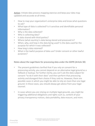 Action: Initiate data process mapping exercise and keep your data map
updated and accurate at all times.
• How to map your organization’s enterprise data and know what questions
to ask?
• What type of data is collected? Is it sensitive and identifiable personal
information?
• Why is the data collected?
• Who is collecting data?
• Is data shared with third parties?
• Where (what country) is data being stored and processed in?
• When, why, and how is the data being used? Is the data used for the
purpose for which it was collected?
• How long is data retained?
• What is the lawful purpose of data use? Under consent or other lawful
purposes?
Notes about the Legal Basis for processing data under the GDPR (Article 30)
• The present guidelines clarified that if you rely on consent for a
processing activity, you cannot depend on an alternative legal ground as a
fallback or backup. For further clarity, you can’t ask the data subject for
consent “to do X with their data” and then perform that processing
activity and disregard their choice if they said no. However, there are
possible cases in which you might be able to rely on more than one legal
ground. In these cases, you should always get advice from your legal
counsel.
• In cases where you are relying on multiple legal grounds, you might be
triggering additional obligations and rights such as, content of your
privacy transparency notices, data portability, data erasure, and more.
PrivacyOps
Framework
For information purposes only and should not construed
as a legal, or other advice for any particular issue
 