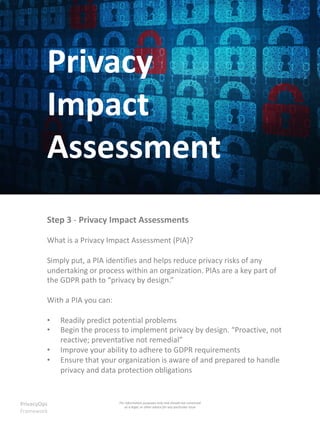 Privacy
Impact
Assessment
Step 3 - Privacy Impact Assessments
What is a Privacy Impact Assessment (PIA)?
Simply put, a PIA identifies and helps reduce privacy risks of any
undertaking or process within an organization. PIAs are a key part of
the GDPR path to “privacy by design.”
With a PIA you can:
• Readily predict potential problems
• Begin the process to implement privacy by design. “Proactive, not
reactive; preventative not remedial”
• Improve your ability to adhere to GDPR requirements
• Ensure that your organization is aware of and prepared to handle
privacy and data protection obligations
PrivacyOps
Framework
For information purposes only and should not construed
as a legal, or other advice for any particular issue
 