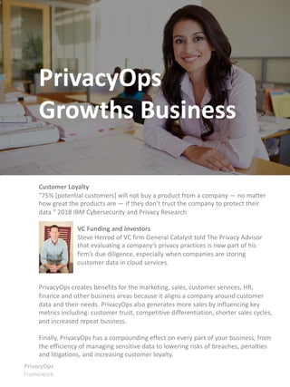 Customer Loyalty
"75% [potential customers] will not buy a product from a company — no matter
how great the products are — if they don’t trust the company to protect their
data " 2018 IBM Cybersecurity and Privacy Research
VC Funding and Investors
Steve Herrod of VC firm General Catalyst told The Privacy Advisor
that evaluating a company’s privacy practices is now part of his
firm’s due diligence, especially when companies are storing
customer data in cloud services.
PrivacyOps creates benefits for the marketing, sales, customer services, HR,
finance and other business areas because it aligns a company around customer
data and their needs. PrivacyOps also generates more sales by influencing key
metrics including: customer trust, competitive differentiation, shorter sales cycles,
and increased repeat business.
Finally, PrivacyOps has a compounding effect on every part of your business, from
the efficiency of managing sensitive data to lowering risks of breaches, penalties
and litigations, and increasing customer loyalty.
PrivacyOps
Framework
PrivacyOps
Growths Business
 