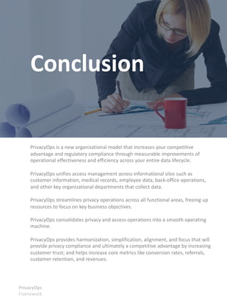PrivacyOps is a new organizational model that increases your competitive
advantage and regulatory compliance through measurable improvements of
operational effectiveness and efficiency across your entire data lifecycle.
PrivacyOps unifies access management across informational silos such as
customer information, medical records, employee data, back-office operations,
and other key organizational departments that collect data.
PrivacyOps streamlines privacy operations across all functional areas, freeing up
resources to focus on key business objectives.
PrivacyOps consolidates privacy and access operations into a smooth operating
machine.
PrivacyOps provides harmonization, simplification, alignment, and focus that will
provide privacy compliance and ultimately a competitive advantage by increasing
customer trust; and helps increase core metrics like conversion rates, referrals,
customer retention, and revenues.
PrivacyOps
Framework
Conclusion
 
