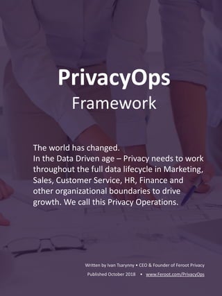 PrivacyOps
Framework
The world has changed.
In the Data Driven age – Privacy needs to work
throughout the full data lifecycle in Marketing,
Sales, Customer Service, HR, Finance and
other organizational boundaries to drive
growth. We call this Privacy Operations.
Written by Ivan Tsarynny • CEO & Founder of Feroot Privacy
Published October 2018 • www.Feroot.com/PrivacyOps
 