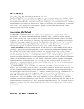 Privacy Policy
This Privacy Policy was last revised on November 2nd, 2012.
TuneTest (“TuneTest,” “we,” or “us”) knows that you care how information about you is used and shared.
This Privacy Policy explains what information of yours will be collected by TuneTest when you use the
TuneTest application, how the information will be used, and how you can control the collection, correction
and/or deletion of information. We will not use or share your information with anyone except as described
in this Privacy Policy. This Privacy Policy does not apply to information we collect by other means
(including offline) or from other sources.


Information We Collect
User-Provided Information: When you add a TuneTest application on a social network site or a
mobile device, you provide us with the information associated with our account on the site in accord
with the site’s terms of use. If you correspond with us by email, we may retain the content of your email
messages, your email address and our responses. We may also retain any messages you send through
the Service. You may provide us information in User Content you post to the Service. You may provide
payment information to our payment partner if you conduct paid transactions on the Service; such
information is subject to the payment provider’s privacy policy, not this Privacy Policy.
Cookies Information: When you use the Service, we may send one or more cookies – a small text file
containing a string of alphanumeric characters – to your computer that uniquely identifies your browser
and lets TuneTest help you log in faster and enhance your navigation through the Service. A cookie
may also convey anonymous information about how you use the Service to us. A cookie does not collect
personal information about you. A persistent cookie remains on your hard drive after you close your
browser. Persistent cookies may be used by your browser on subsequent visits to the Service. Persistent
cookies can be removed by following your web browser’s directions. A session cookie is temporary and
disappears after you close your browser. You can reset your web browser to refuse all cookies or to
indicate when a cookie is being sent. However, some features of the Service may not function properly if
the ability to accept cookies is disabled.
Log File Information: Log file information is automatically reported by your browser each time you
access a web page. When you use the Service, our servers automatically record certain information that
your web browser sends whenever you visit any web page. These server logs may include information
such as your web request, Internet Protocol (“IP”) address, browser type, referring / exit pages and URLs,
number of clicks, domain names, landing pages, pages viewed, and other such information.
Clear Gifs Information: When you use the Service, we may employ clear gifs (also known as web
beacons) which are used to track the online usage patterns of our users anonymously. No personally
identifiable information is collected using these clear gifs. In addition, we may also use clear gifs in HTML-
based emails sent to our users to track which emails are opened by recipients. The information is used to
enable more accurate reporting, improve the effectiveness of our marketing, and make TuneTest better
for our users.




How We Use Your Information
 