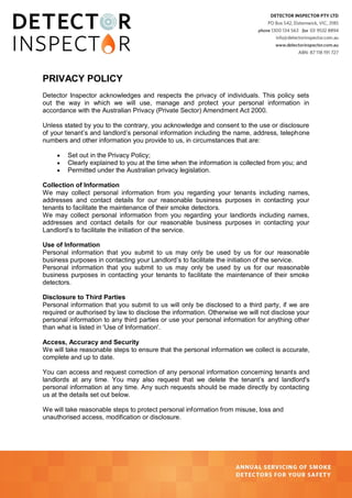 PRIVACY POLICY
Detector Inspector acknowledges and respects the privacy of individuals. This policy sets
out the way in which we will use, manage and protect your personal information in
accordance with the Australian Privacy (Private Sector) Amendment Act 2000.
Unless stated by you to the contrary, you acknowledge and consent to the use or disclosure
of your tenant’s and landlord’s personal information including the name, address, telephone
numbers and other information you provide to us, in circumstances that are:




Set out in the Privacy Policy;
Clearly explained to you at the time when the information is collected from you; and
Permitted under the Australian privacy legislation.

Collection of Information
We may collect personal information from you regarding your tenants including names,
addresses and contact details for our reasonable business purposes in contacting your
tenants to facilitate the maintenance of their smoke detectors.
We may collect personal information from you regarding your landlords including names,
addresses and contact details for our reasonable business purposes in contacting your
Landlord’s to facilitate the initiation of the service.
Use of Information
Personal information that you submit to us may only be used by us for our reasonable
business purposes in contacting your Landlord’s to facilitate the initiation of the service.
Personal information that you submit to us may only be used by us for our reasonable
business purposes in contacting your tenants to facilitate the maintenance of their smoke
detectors.
Disclosure to Third Parties
Personal information that you submit to us will only be disclosed to a third party, if we are
required or authorised by law to disclose the information. Otherwise we will not disclose your
personal information to any third parties or use your personal information for anything other
than what is listed in 'Use of Information'.
Access, Accuracy and Security
We will take reasonable steps to ensure that the personal information we collect is accurate,
complete and up to date.
You can access and request correction of any personal information concerning tenants and
landlords at any time. You may also request that we delete the tenant’s and landlord's
personal information at any time. Any such requests should be made directly by contacting
us at the details set out below.
We will take reasonable steps to protect personal information from misuse, loss and
unauthorised access, modification or disclosure.

 
