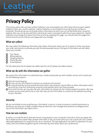 Privacy Policy
This privacy policy sets out how Leather Collection uses and protects any information that you give Leather
Collection when you use this website. Leather Collection is committed to ensuring that your privacy is
protected. Should we ask you to provide certain information by which you can be identified when using this
website, then you can be assured that it will only be used in accordance with this privacy statement. Leather
Collection may change this policy from time to time by updating this page. You should check this page from
time to time to ensure that you are happy with any changes.
What we collect
We may collect the following information: We collect information about you for 2 reasons; firstly, to process
your order and second, to provide you with the best possible service. the type of information we will collect
about you includes:
Your Name
Billing Address
Shipping Address
Phone Number
Email Address
For the exhaustive list of cookies we collect see the List of cookies we collect section.
What we do with the information we gather
We require this information to understand your needs and provide you with a better service, and in particular
for the following reasons:
Internal record keeping.
We may use the information to improve our products and services.
We may periodically send promotional emails about new products, special offers or other information which
we think you may find interesting using the email address which you have provided.
From time to time, we may also use your information to contact you for market research purposes. We may
contact you by email, phone, fax or mail. We may use the information to customise the website according
to your interests.
Security
We are committed to ensuring that your information is secure. In order to prevent unauthorised access or
disclosure, we have put in place suitable physical, electronic and managerial procedures to safeguard and
secure the information we collect online.
How we use cookies
A cookie is a small file which asks permission to be placed on your computer's hard drive. Once you agree, the
file is added and the cookie helps analyse web traffic or lets you know when you visit a particular site. Cookies
allow web applications to respond to you as an individual. The web application can tailor its operations to your
needs, likes and dislikes by gathering and remembering information about your preferences.
http://www.leathercollection.us Privacy Policy
 