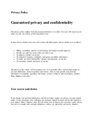 Privacy Policy
Guaranteed privacy and confidentiality
Our privacy policy outlines how the personal information we collect from you will be processed
when you visit our website at 24/7essaywriters.com.
It states that we should never rent, sell or share with third parties and we should use it as follows:
 Billing, accounting, internal record keeping and market research purposes.
 Provide you with our services that you wish to use.
 To improve contents on our site.
 To respond to requests, complaints and queries for further information.
 To notify you about functionality changes and alterations on our site.
 To customize content and layout of our site.
Our privacy policy allows 24/7essaywriters.com to occasionally allow selected third parties to
use your information about our product and services. Also we may provide your personal
information to companies providing chat feature services to help us with our business activities
liking shipping your order.
User access and choice
If you change your personal information and you no longer require our services you may amend,
delete, correct, deactivate it by contacting our customer support by email and we will respond to
your request within 5 business days. We will retain it for as long as your account is active and we
may use it to comply with our legal obligations, enforce our agreement and resolve disputes.
 