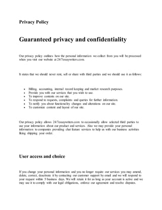 Privacy Policy
Guaranteed privacy and confidentiality
Our privacy policy outlines how the personal information we collect from you will be processed
when you visit our website at 24/7essaywriters.com.
It states that we should never rent, sell or share with third parties and we should use it as follows:
 Billing, accounting, internal record keeping and market research purposes.
 Provide you with our services that you wish to use.
 To improve contents on our site.
 To respond to requests, complaints and queries for further information.
 To notify you about functionality changes and alterations on our site.
 To customize content and layout of our site.
Our privacy policy allows 24/7essaywriters.com to occasionally allow selected third parties to
use your information about our product and services. Also we may provide your personal
information to companies providing chat feature services to help us with our business activities
liking shipping your order.
User access and choice
If you change your personal information and you no longer require our services you may amend,
delete, correct, deactivate it by contacting our customer support by email and we will respond to
your request within 5 business days. We will retain it for as long as your account is active and we
may use it to comply with our legal obligations, enforce our agreement and resolve disputes.
 