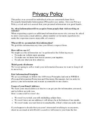 Privacy Policy
This policy was created for individuals who are concerned about their
Personally Identifiable Information (PII) and its use online. Give our Privacy
Policy a read and rest assured that your personal information is in good hands.
So, what information will we acquire from people that visit our blog or
website?
When requesting a quote or additional information on our site you may be asked
to enter your name, email address, phone number or favourite superhero (to
make the experience more enjoyable, of course).
When will we accumulate this information?
We grab this information any time you fill out a request form.
How will we use it?
We might use the information we’ve gathered in the following ways:
 To make our website more amazing.
 To make sure we know how best to answer your inquiries.
 To ask you what you love about us.
Third-party disclosure
We’re not going to sell or trade your information because we want to keep it all
to ourselves.
Fair Information Principles
We act accordingly to follow the 10 Privacy Principles laid out in PIPEDA
(Personal Information Protection and Electronic Documents Act) in order to
protect your information and remain accountable to our clients.
Usage of your Email Address
We want your email address so that we can get you the information you need,
and to follow up with you.
Here’s some stuff we won’t do:
 We won’t try to trick you with misleading subject lines.
 We won’t leave out our address; it will always be at the bottom of our emails.
 We won’t make you wait forever to unsubscribe, if that’s what you really want.
If you happen to decide that you aren’t interested in talking to us anymore,
shoot us an email at info@web3.ca and we will remove you from the list.
 