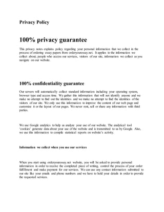 Privacy Policy
100% privacy guarantee
This privacy notes explains policy regarding your personal information that we collect in the
process of ordering essay papers from orderyouressay.net. It applies to the information we
collect about; people who access our services, visitors of our site, information we collect as you
navigate on our website.
100% confidentiality guarantee
Our servers will automatically collect standard information including your operating system,
browser type and access time. We gather this information that will not identify anyone and we
make no attempt to find out the identities and we make no attempt to find the identities of the
visitors of our site. We only use this information to improve the content of our web page and
customize it or the layout of our pages. We never rent, sell or share any information with third
parties.
We use Google analytics to help us analyze your use of our website. The analytical tool
‘cookies’ generate data about your use of the website and is transmitted to us by Google. Also,
we use this information to compile statistical reports on website’s activity.
Information we collect when you use our services
When you start using orderyouressay.net website, you will be asked to provide personal
information in order to receive the completed piece of writing, control the process of your order
fulfillment and make payment for our services. We can use any contact information submitted to
our site like your emails and phone numbers and we have to hold your details in order to provide
the requested services.
 