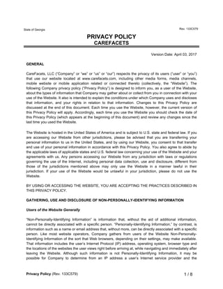 Privacy Policy (Rev. 133C579) 1 / 8
State of Georgia Rev. 133C579
PRIVACY POLICY
CAREFACETS
Version Date: April 03, 2017
GENERAL
CareFacets, LLC (“Company” or “we” or “us” or “our”) respects the privacy of its users (“user” or “you”)
that use our website located at www.carefacets.com, including other media forms, media channels,
mobile website or mobile application related or connected thereto (collectively, the “Website”). The
following Company privacy policy (“Privacy Policy”) is designed to inform you, as a user of the Website,
about the types of information that Company may gather about or collect from you in connection with your
use of the Website. It also is intended to explain the conditions under which Company uses and discloses
that information, and your rights in relation to that information. Changes to this Privacy Policy are
discussed at the end of this document. Each time you use the Website, however, the current version of
this Privacy Policy will apply. Accordingly, each time you use the Website you should check the date of
this Privacy Policy (which appears at the beginning of this document) and review any changes since the
last time you used the Website.
The Website is hosted in the United States of America and is subject to U.S. state and federal law. If you
are accessing our Website from other jurisdictions, please be advised that you are transferring your
personal information to us in the United States, and by using our Website, you consent to that transfer
and use of your personal information in accordance with this Privacy Policy. You also agree to abide by
the applicable laws of applicable states and U.S. federal law concerning your use of the Website and your
agreements with us. Any persons accessing our Website from any jurisdiction with laws or regulations
governing the use of the Internet, including personal data collection, use and disclosure, different from
those of the jurisdictions mentioned above may only use the Website in a manner lawful in their
jurisdiction. If your use of the Website would be unlawful in your jurisdiction, please do not use the
Website.
BY USING OR ACCESSING THE WEBSITE, YOU ARE ACCEPTING THE PRACTICES DESCRIBED IN
THIS PRIVACY POLICY.
GATHERING, USE AND DISCLOSURE OF NON-PERSONALLY-IDENTIFYING INFORMATION
Users of the Website Generally
“Non-Personally-Identifying Information” is information that, without the aid of additional information,
cannot be directly associated with a specific person. “Personally-Identifying Information,” by contrast, is
information such as a name or email address that, without more, can be directly associated with a specific
person. Like most website operators, Company gathers from users of the Website Non-Personally-
Identifying Information of the sort that Web browsers, depending on their settings, may make available.
That information includes the user’s Internet Protocol (IP) address, operating system, browser type and
the locations of the websites the user views right before arriving at, while navigating and immediately after
leaving the Website. Although such information is not Personally-Identifying Information, it may be
possible for Company to determine from an IP address a user’s Internet service provider and the
 