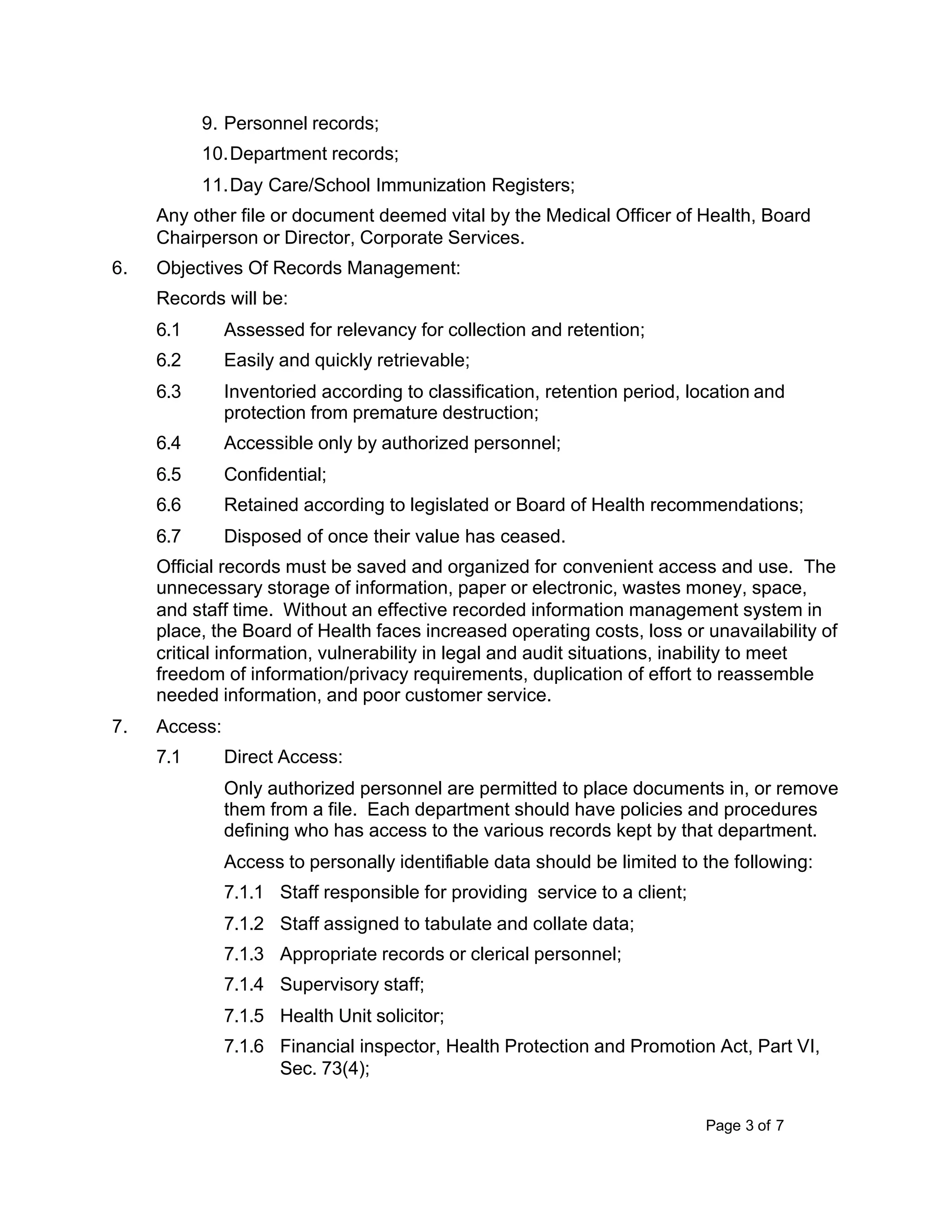 Page 3 of 7
9. Personnel records;
10.Department records;
11.Day Care/School Immunization Registers;
Any other file or document deemed vital by the Medical Officer of Health, Board
Chairperson or Director, Corporate Services.
6. Objectives Of Records Management:
Records will be:
6.1 Assessed for relevancy for collection and retention;
6.2 Easily and quickly retrievable;
6.3 Inventoried according to classification, retention period, location and
protection from premature destruction;
6.4 Accessible only by authorized personnel;
6.5 Confidential;
6.6 Retained according to legislated or Board of Health recommendations;
6.7 Disposed of once their value has ceased.
Official records must be saved and organized for convenient access and use. The
unnecessary storage of information, paper or electronic, wastes money, space,
and staff time. Without an effective recorded information management system in
place, the Board of Health faces increased operating costs, loss or unavailability of
critical information, vulnerability in legal and audit situations, inability to meet
freedom of information/privacy requirements, duplication of effort to reassemble
needed information, and poor customer service.
7. Access:
7.1 Direct Access:
Only authorized personnel are permitted to place documents in, or remove
them from a file. Each department should have policies and procedures
defining who has access to the various records kept by that department.
Access to personally identifiable data should be limited to the following:
7.1.1 Staff responsible for providing service to a client;
7.1.2 Staff assigned to tabulate and collate data;
7.1.3 Appropriate records or clerical personnel;
7.1.4 Supervisory staff;
7.1.5 Health Unit solicitor;
7.1.6 Financial inspector, Health Protection and Promotion Act, Part VI,
Sec. 73(4);
 