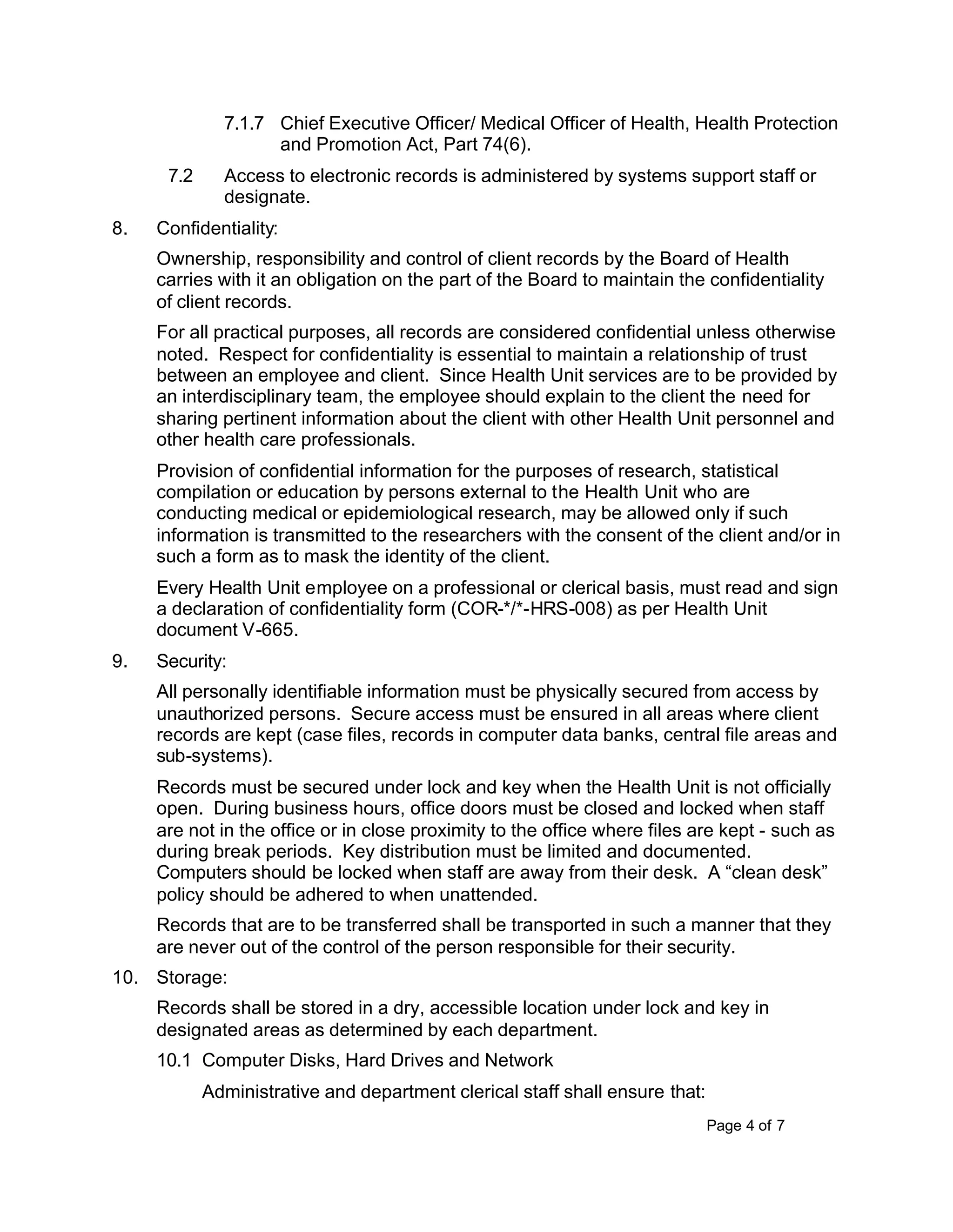 Page 4 of 7
7.1.7 Chief Executive Officer/ Medical Officer of Health, Health Protection
and Promotion Act, Part 74(6).
7.2 Access to electronic records is administered by systems support staff or
designate.
8. Confidentiality:
Ownership, responsibility and control of client records by the Board of Health
carries with it an obligation on the part of the Board to maintain the confidentiality
of client records.
For all practical purposes, all records are considered confidential unless otherwise
noted. Respect for confidentiality is essential to maintain a relationship of trust
between an employee and client. Since Health Unit services are to be provided by
an interdisciplinary team, the employee should explain to the client the need for
sharing pertinent information about the client with other Health Unit personnel and
other health care professionals.
Provision of confidential information for the purposes of research, statistical
compilation or education by persons external to the Health Unit who are
conducting medical or epidemiological research, may be allowed only if such
information is transmitted to the researchers with the consent of the client and/or in
such a form as to mask the identity of the client.
Every Health Unit employee on a professional or clerical basis, must read and sign
a declaration of confidentiality form (COR-*/*-HRS-008) as per Health Unit
document V-665.
9. Security:
All personally identifiable information must be physically secured from access by
unauthorized persons. Secure access must be ensured in all areas where client
records are kept (case files, records in computer data banks, central file areas and
sub-systems).
Records must be secured under lock and key when the Health Unit is not officially
open. During business hours, office doors must be closed and locked when staff
are not in the office or in close proximity to the office where files are kept - such as
during break periods. Key distribution must be limited and documented.
Computers should be locked when staff are away from their desk. A “clean desk”
policy should be adhered to when unattended.
Records that are to be transferred shall be transported in such a manner that they
are never out of the control of the person responsible for their security.
10. Storage:
Records shall be stored in a dry, accessible location under lock and key in
designated areas as determined by each department.
10.1 Computer Disks, Hard Drives and Network
Administrative and department clerical staff shall ensure that:
 
