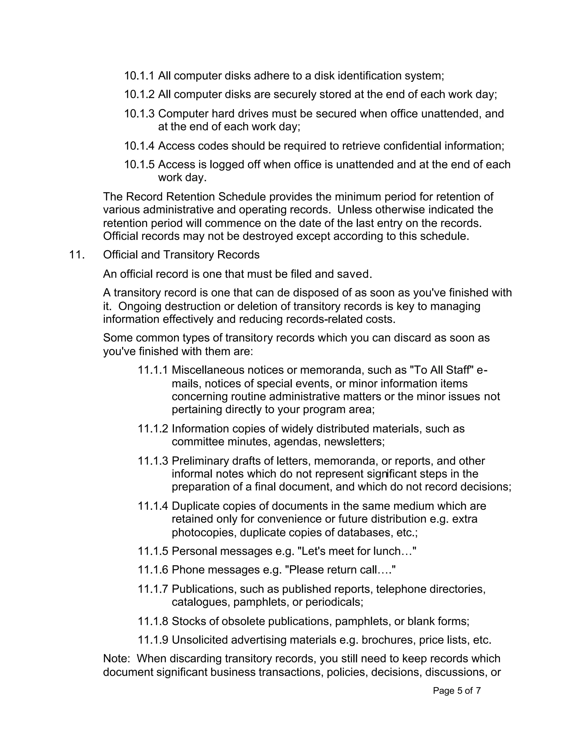 Page 5 of 7
10.1.1 All computer disks adhere to a disk identification system;
10.1.2 All computer disks are securely stored at the end of each work day;
10.1.3 Computer hard drives must be secured when office unattended, and
at the end of each work day;
10.1.4 Access codes should be required to retrieve confidential information;
10.1.5 Access is logged off when office is unattended and at the end of each
work day.
The Record Retention Schedule provides the minimum period for retention of
various administrative and operating records. Unless otherwise indicated the
retention period will commence on the date of the last entry on the records.
Official records may not be destroyed except according to this schedule.
11. Official and Transitory Records
An official record is one that must be filed and saved.
A transitory record is one that can de disposed of as soon as you've finished with
it. Ongoing destruction or deletion of transitory records is key to managing
information effectively and reducing records-related costs.
Some common types of transitory records which you can discard as soon as
you've finished with them are:
11.1.1 Miscellaneous notices or memoranda, such as "To All Staff" e-
mails, notices of special events, or minor information items
concerning routine administrative matters or the minor issues not
pertaining directly to your program area;
11.1.2 Information copies of widely distributed materials, such as
committee minutes, agendas, newsletters;
11.1.3 Preliminary drafts of letters, memoranda, or reports, and other
informal notes which do not represent significant steps in the
preparation of a final document, and which do not record decisions;
11.1.4 Duplicate copies of documents in the same medium which are
retained only for convenience or future distribution e.g. extra
photocopies, duplicate copies of databases, etc.;
11.1.5 Personal messages e.g. "Let's meet for lunch…"
11.1.6 Phone messages e.g. "Please return call…."
11.1.7 Publications, such as published reports, telephone directories,
catalogues, pamphlets, or periodicals;
11.1.8 Stocks of obsolete publications, pamphlets, or blank forms;
11.1.9 Unsolicited advertising materials e.g. brochures, price lists, etc.
Note: When discarding transitory records, you still need to keep records which
document significant business transactions, policies, decisions, discussions, or
 