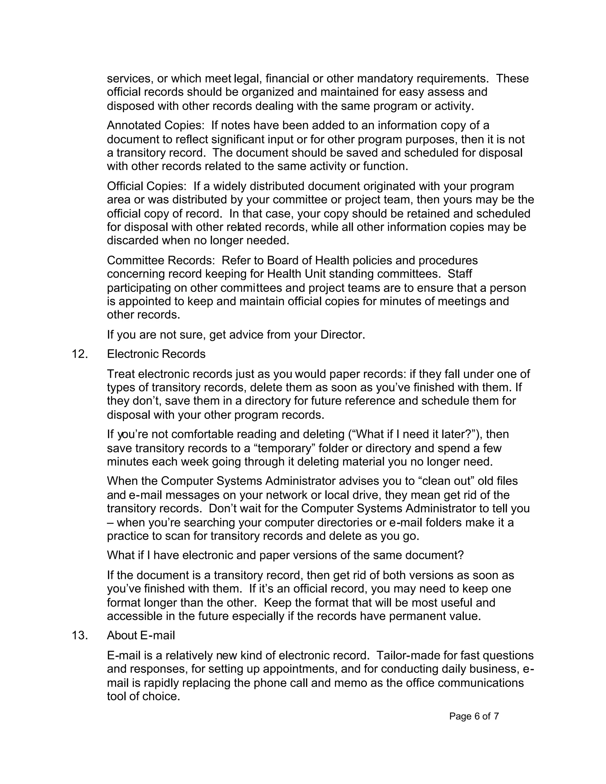 Page 6 of 7
services, or which meet legal, financial or other mandatory requirements. These
official records should be organized and maintained for easy assess and
disposed with other records dealing with the same program or activity.
Annotated Copies: If notes have been added to an information copy of a
document to reflect significant input or for other program purposes, then it is not
a transitory record. The document should be saved and scheduled for disposal
with other records related to the same activity or function.
Official Copies: If a widely distributed document originated with your program
area or was distributed by your committee or project team, then yours may be the
official copy of record. In that case, your copy should be retained and scheduled
for disposal with other related records, while all other information copies may be
discarded when no longer needed.
Committee Records: Refer to Board of Health policies and procedures
concerning record keeping for Health Unit standing committees. Staff
participating on other committees and project teams are to ensure that a person
is appointed to keep and maintain official copies for minutes of meetings and
other records.
If you are not sure, get advice from your Director.
12. Electronic Records
Treat electronic records just as you would paper records: if they fall under one of
types of transitory records, delete them as soon as you’ve finished with them. If
they don’t, save them in a directory for future reference and schedule them for
disposal with your other program records.
If you’re not comfortable reading and deleting (“What if I need it later?”), then
save transitory records to a “temporary” folder or directory and spend a few
minutes each week going through it deleting material you no longer need.
When the Computer Systems Administrator advises you to “clean out” old files
and e-mail messages on your network or local drive, they mean get rid of the
transitory records. Don’t wait for the Computer Systems Administrator to tell you
– when you’re searching your computer directories or e-mail folders make it a
practice to scan for transitory records and delete as you go.
What if I have electronic and paper versions of the same document?
If the document is a transitory record, then get rid of both versions as soon as
you’ve finished with them. If it’s an official record, you may need to keep one
format longer than the other. Keep the format that will be most useful and
accessible in the future especially if the records have permanent value.
13. About E-mail
E-mail is a relatively new kind of electronic record. Tailor-made for fast questions
and responses, for setting up appointments, and for conducting daily business, e-
mail is rapidly replacing the phone call and memo as the office communications
tool of choice.
 