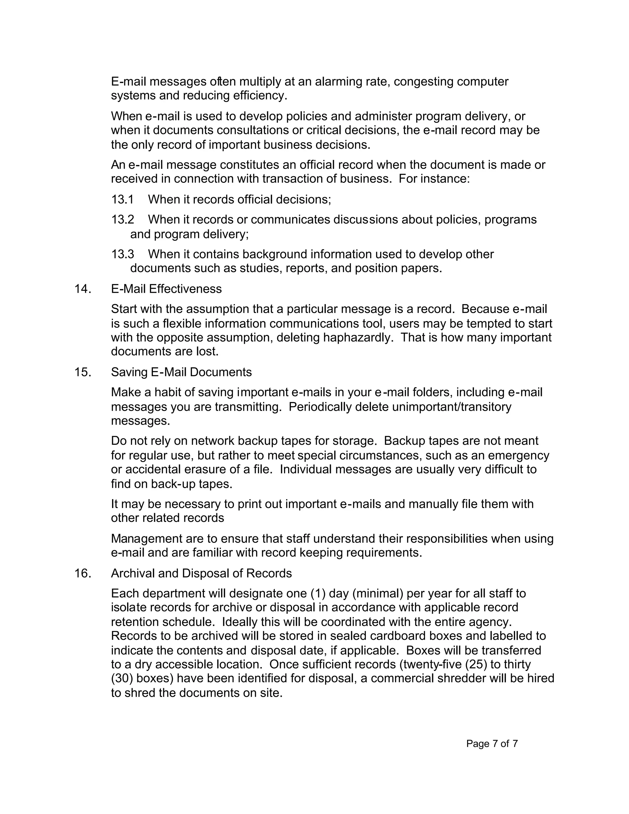 Page 7 of 7
E-mail messages often multiply at an alarming rate, congesting computer
systems and reducing efficiency.
When e-mail is used to develop policies and administer program delivery, or
when it documents consultations or critical decisions, the e-mail record may be
the only record of important business decisions.
An e-mail message constitutes an official record when the document is made or
received in connection with transaction of business. For instance:
13.1 When it records official decisions;
13.2 When it records or communicates discussions about policies, programs
and program delivery;
13.3 When it contains background information used to develop other
documents such as studies, reports, and position papers.
14. E-Mail Effectiveness
Start with the assumption that a particular message is a record. Because e-mail
is such a flexible information communications tool, users may be tempted to start
with the opposite assumption, deleting haphazardly. That is how many important
documents are lost.
15. Saving E-Mail Documents
Make a habit of saving important e-mails in your e-mail folders, including e-mail
messages you are transmitting. Periodically delete unimportant/transitory
messages.
Do not rely on network backup tapes for storage. Backup tapes are not meant
for regular use, but rather to meet special circumstances, such as an emergency
or accidental erasure of a file. Individual messages are usually very difficult to
find on back-up tapes.
It may be necessary to print out important e-mails and manually file them with
other related records
Management are to ensure that staff understand their responsibilities when using
e-mail and are familiar with record keeping requirements.
16. Archival and Disposal of Records
Each department will designate one (1) day (minimal) per year for all staff to
isolate records for archive or disposal in accordance with applicable record
retention schedule. Ideally this will be coordinated with the entire agency.
Records to be archived will be stored in sealed cardboard boxes and labelled to
indicate the contents and disposal date, if applicable. Boxes will be transferred
to a dry accessible location. Once sufficient records (twenty-five (25) to thirty
(30) boxes) have been identified for disposal, a commercial shredder will be hired
to shred the documents on site.
 