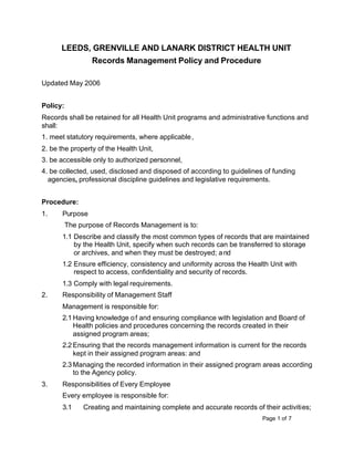 Page 1 of 7
LEEDS, GRENVILLE AND LANARK DISTRICT HEALTH UNIT
Records Management Policy and Procedure
Updated May 2006
Policy:
Records shall be retained for all Health Unit programs and administrative functions and
shall:
1. meet statutory requirements, where applicable,
2. be the property of the Health Unit,
3. be accessible only to authorized personnel,
4. be collected, used, disclosed and disposed of according to guidelines of funding
agencies, professional discipline guidelines and legislative requirements.
Procedure:
1. Purpose
The purpose of Records Management is to:
1.1 Describe and classify the most common types of records that are maintained
by the Health Unit, specify when such records can be transferred to storage
or archives, and when they must be destroyed; and
1.2 Ensure efficiency, consistency and uniformity across the Health Unit with
respect to access, confidentiality and security of records.
1.3 Comply with legal requirements.
2. Responsibility of Management Staff
Management is responsible for:
2.1 Having knowledge of and ensuring compliance with legislation and Board of
Health policies and procedures concerning the records created in their
assigned program areas;
2.2 Ensuring that the records management information is current for the records
kept in their assigned program areas: and
2.3 Managing the recorded information in their assigned program areas according
to the Agency policy.
3. Responsibilities of Every Employee
Every employee is responsible for:
3.1 Creating and maintaining complete and accurate records of their activities;
 