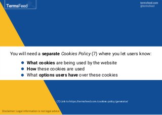 You will need a separate Cookies Policy (7) where you let users know:
What cookies are being used by the website
How these cookies are used
What options users have over these cookies
(7) Link to https://termsfeed.com/cookies-policy/generator/
 