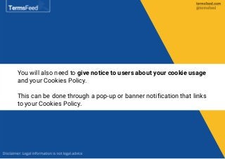 You will also need to give notice to users about your cookie usage
and your Cookies Policy.
This can be done through a pop-up or banner notification that links
to your Cookies Policy.
 