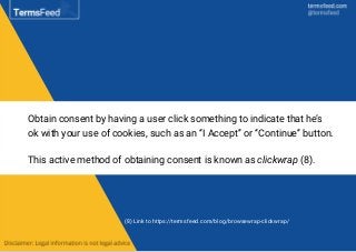 Obtain consent by having a user click something to indicate that he’s
ok with your use of cookies, such as an “I Accept” or “Continue” button.
This active method of obtaining consent is known as clickwrap (8).
(8) Link to https://termsfeed.com/blog/browsewrap-clickwrap/
 