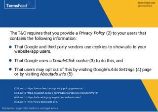 The T&C requires that you provide a Privacy Policy (2) to your users that
contains the following information:
That Google and third party vendors use cookies to show ads to your
website/app users,
That Google uses a DoubleClick cookie (3) to do this, and
That users may opt out of this by visiting Google’s Ads Settings (4) page
or by visiting Aboutads.info (5)
(2) Link to https://termsfeed.com/privacy-policy/generator/
(3) Link to https://support.google.com/adsense/answer/2839090?hl=en
(4) Link to https://adssettings.google.com/authenticated
(5) Link to http://www.aboutads.info/
 