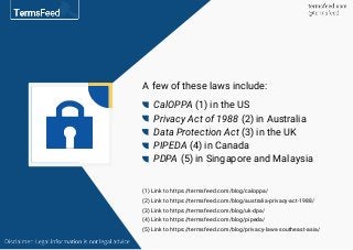 A few of these laws include:
CalOPPA (1) in the US
Privacy Act of 1988 (2) in Australia
Data Protection Act (3) in the UK
PIPEDA (4) in Canada
PDPA (5) in Singapore and Malaysia
(1) Link to https://termsfeed.com/blog/caloppa/
(2) Link to https://termsfeed.com/blog/australia-privacy-act-1988/
(3) Link to https://termsfeed.com/blog/uk-dpa/
(4) Link to https://termsfeed.com/blog/pipeda/
(5) Link to https://termsfeed.com/blog/privacy-laws-southeast-asia/
 