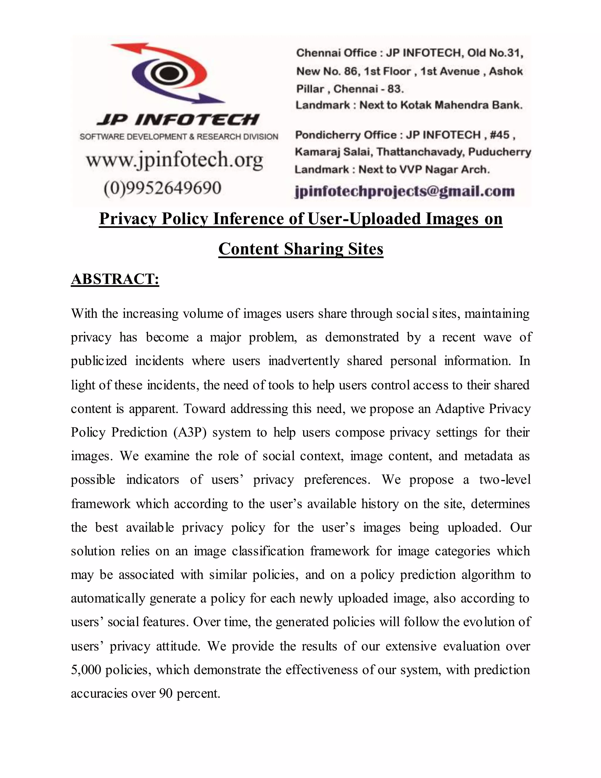 Privacy Policy Inference of User-Uploaded Images on
Content Sharing Sites
ABSTRACT:
With the increasing volume of images users share through social sites, maintaining
privacy has become a major problem, as demonstrated by a recent wave of
publicized incidents where users inadvertently shared personal information. In
light of these incidents, the need of tools to help users control access to their shared
content is apparent. Toward addressing this need, we propose an Adaptive Privacy
Policy Prediction (A3P) system to help users compose privacy settings for their
images. We examine the role of social context, image content, and metadata as
possible indicators of users’ privacy preferences. We propose a two-level
framework which according to the user’s available history on the site, determines
the best available privacy policy for the user’s images being uploaded. Our
solution relies on an image classification framework for image categories which
may be associated with similar policies, and on a policy prediction algorithm to
automatically generate a policy for each newly uploaded image, also according to
users’ social features. Over time, the generated policies will follow the evolution of
users’ privacy attitude. We provide the results of our extensive evaluation over
5,000 policies, which demonstrate the effectiveness of our system, with prediction
accuracies over 90 percent.
 
