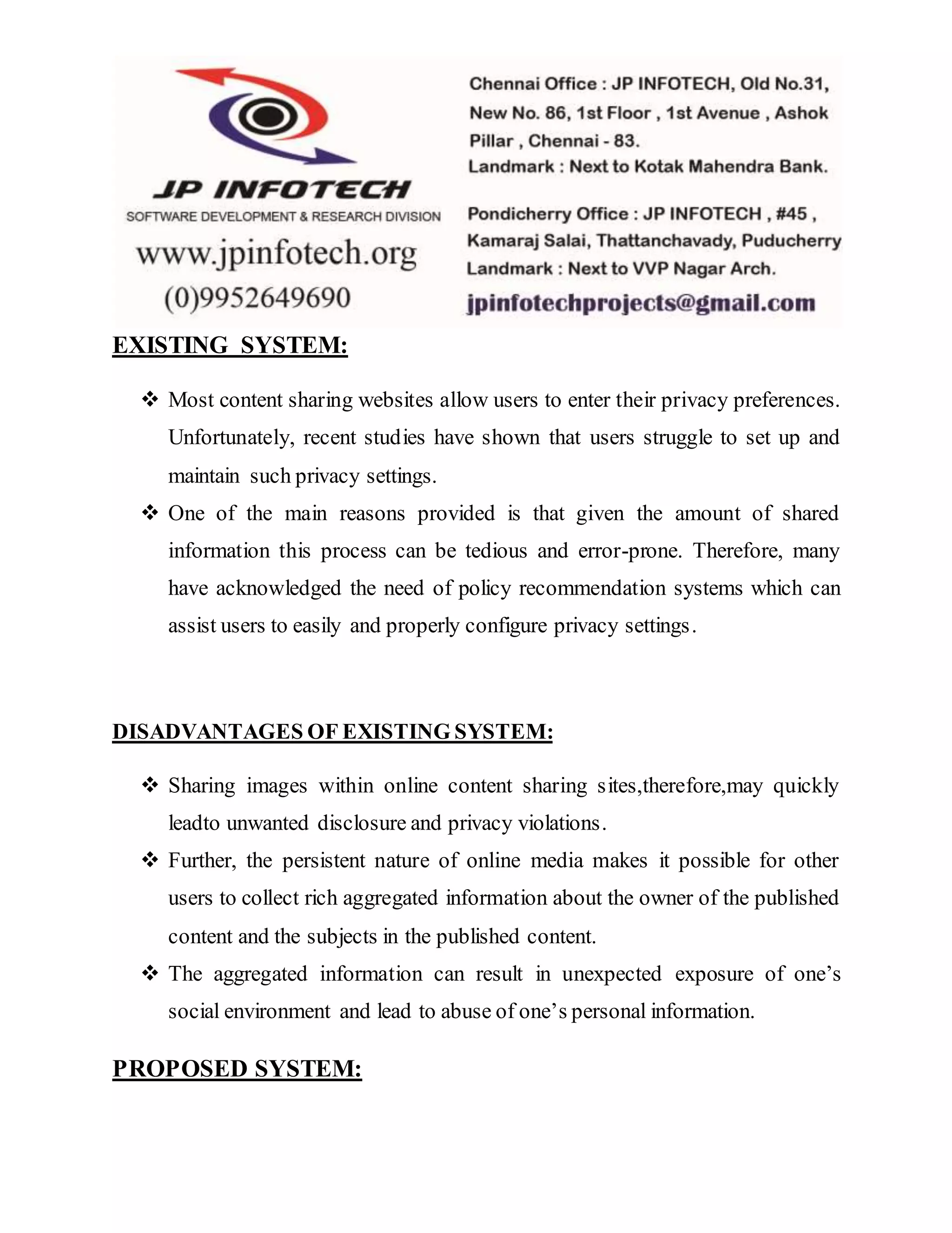 EXISTING SYSTEM:
 Most content sharing websites allow users to enter their privacy preferences.
Unfortunately, recent studies have shown that users struggle to set up and
maintain such privacy settings.
 One of the main reasons provided is that given the amount of shared
information this process can be tedious and error-prone. Therefore, many
have acknowledged the need of policy recommendation systems which can
assist users to easily and properly configure privacy settings.
DISADVANTAGES OF EXISTING SYSTEM:
 Sharing images within online content sharing sites,therefore,may quickly
leadto unwanted disclosure and privacy violations.
 Further, the persistent nature of online media makes it possible for other
users to collect rich aggregated information about the owner of the published
content and the subjects in the published content.
 The aggregated information can result in unexpected exposure of one’s
social environment and lead to abuse of one’s personal information.
PROPOSED SYSTEM:
 
