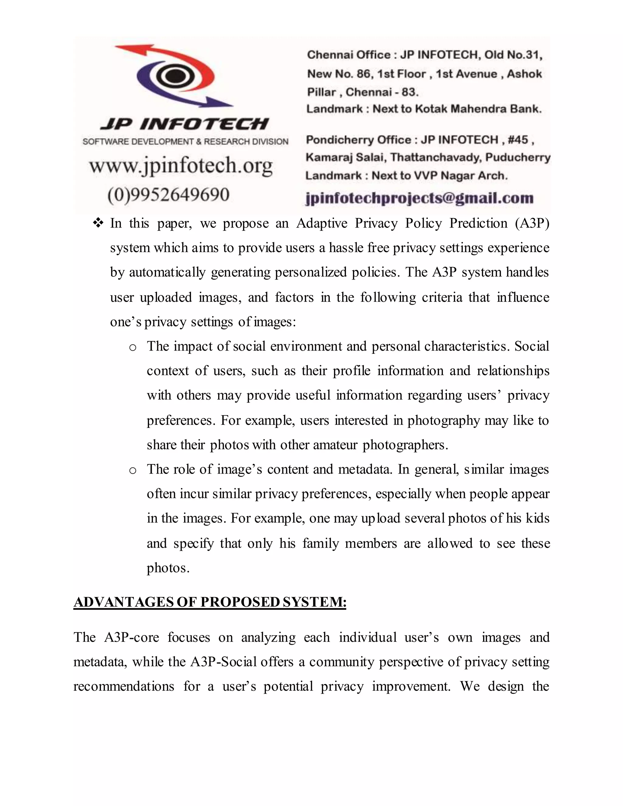  In this paper, we propose an Adaptive Privacy Policy Prediction (A3P)
system which aims to provide users a hassle free privacy settings experience
by automatically generating personalized policies. The A3P system handles
user uploaded images, and factors in the following criteria that influence
one’s privacy settings of images:
o The impact of social environment and personal characteristics. Social
context of users, such as their profile information and relationships
with others may provide useful information regarding users’ privacy
preferences. For example, users interested in photography may like to
share their photos with other amateur photographers.
o The role of image’s content and metadata. In general, similar images
often incur similar privacy preferences, especially when people appear
in the images. For example, one may upload several photos of his kids
and specify that only his family members are allowed to see these
photos.
ADVANTAGES OF PROPOSED SYSTEM:
The A3P-core focuses on analyzing each individual user’s own images and
metadata, while the A3P-Social offers a community perspective of privacy setting
recommendations for a user’s potential privacy improvement. We design the
 