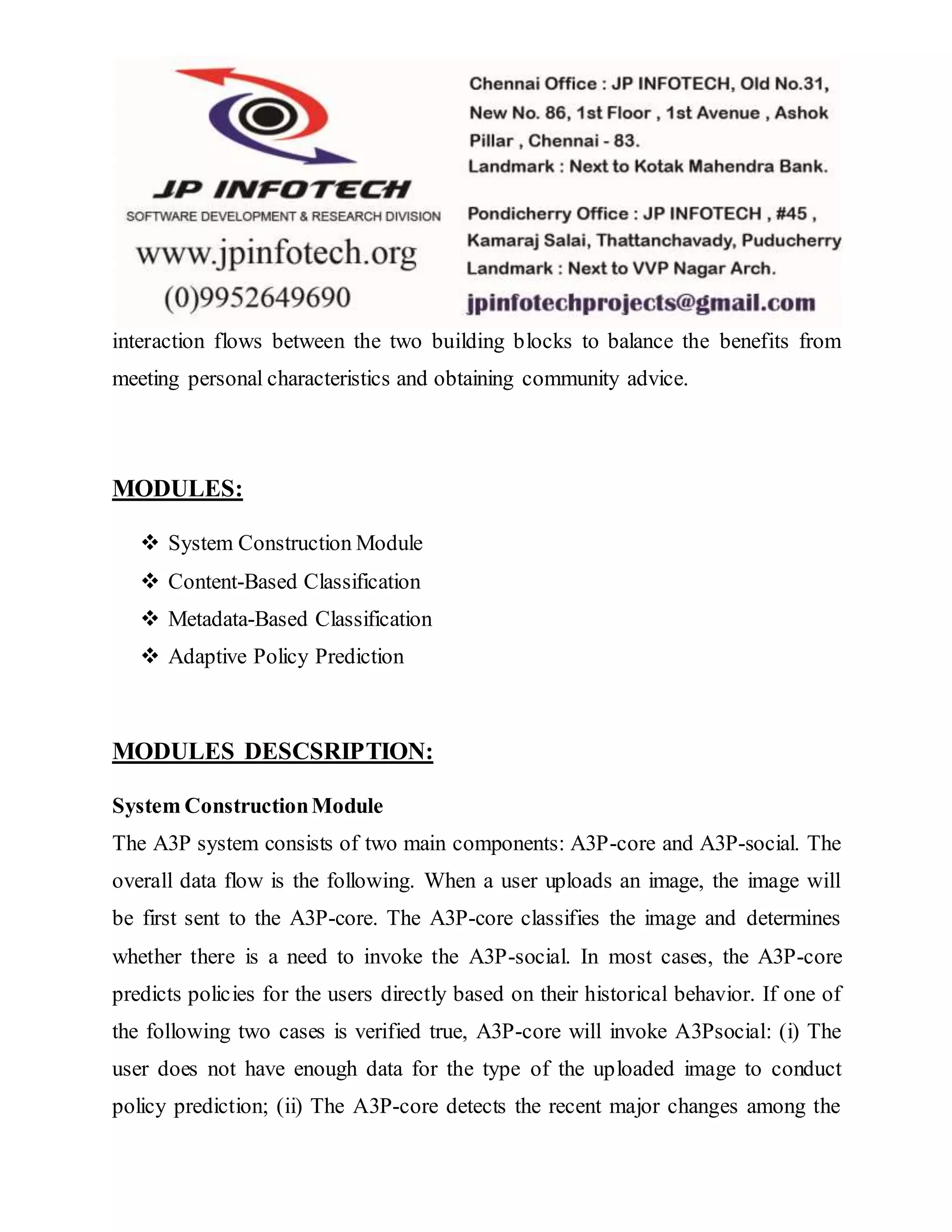 interaction flows between the two building blocks to balance the benefits from
meeting personal characteristics and obtaining community advice.
MODULES:
 System Construction Module
 Content-Based Classification
 Metadata-Based Classification
 Adaptive Policy Prediction
MODULES DESCSRIPTION:
System ConstructionModule
The A3P system consists of two main components: A3P-core and A3P-social. The
overall data flow is the following. When a user uploads an image, the image will
be first sent to the A3P-core. The A3P-core classifies the image and determines
whether there is a need to invoke the A3P-social. In most cases, the A3P-core
predicts policies for the users directly based on their historical behavior. If one of
the following two cases is verified true, A3P-core will invoke A3Psocial: (i) The
user does not have enough data for the type of the uploaded image to conduct
policy prediction; (ii) The A3P-core detects the recent major changes among the
 