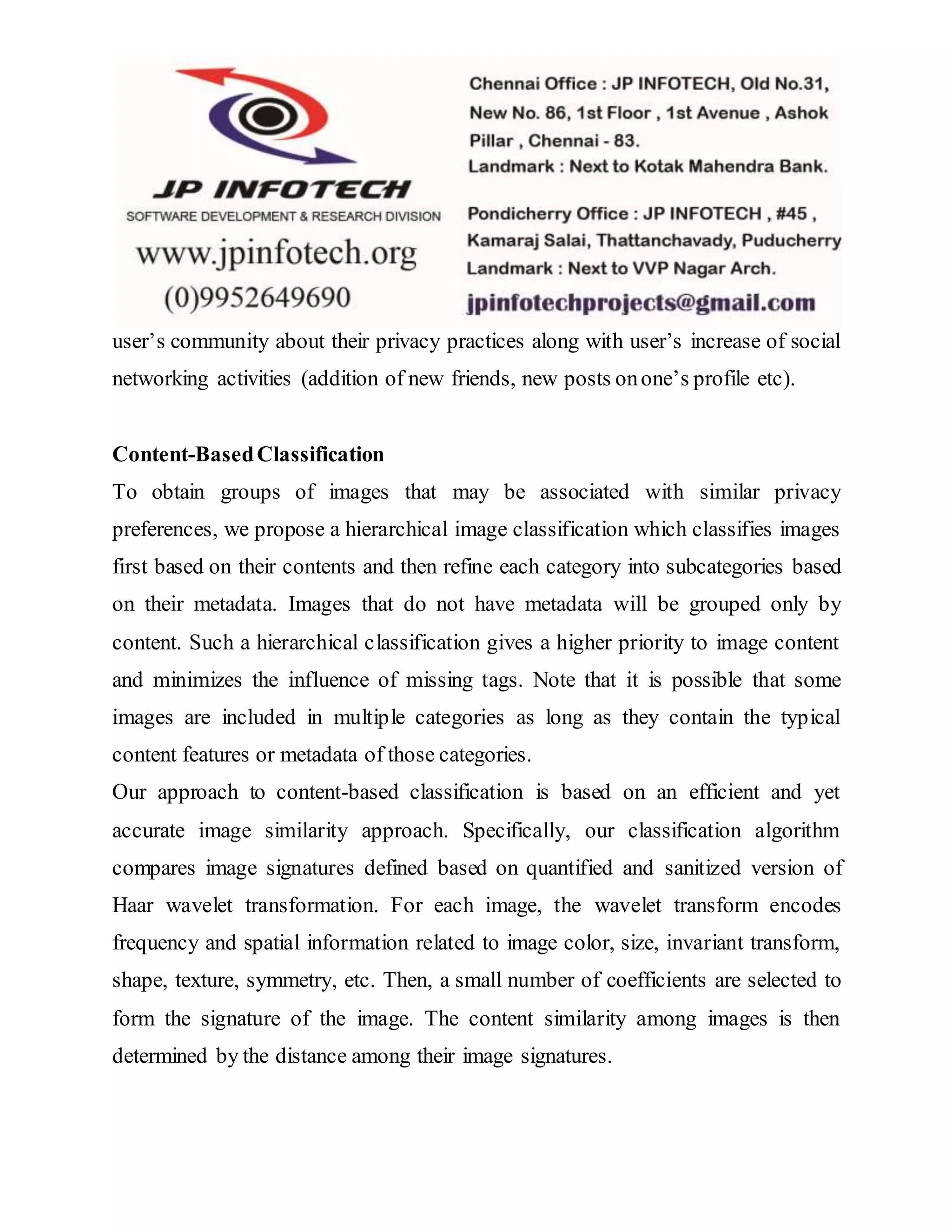 user’s community about their privacy practices along with user’s increase of social
networking activities (addition of new friends, new posts onone’s profile etc).
Content-BasedClassification
To obtain groups of images that may be associated with similar privacy
preferences, we propose a hierarchical image classification which classifies images
first based on their contents and then refine each category into subcategories based
on their metadata. Images that do not have metadata will be grouped only by
content. Such a hierarchical classification gives a higher priority to image content
and minimizes the influence of missing tags. Note that it is possible that some
images are included in multiple categories as long as they contain the typical
content features or metadata of those categories.
Our approach to content-based classification is based on an efficient and yet
accurate image similarity approach. Specifically, our classification algorithm
compares image signatures defined based on quantified and sanitized version of
Haar wavelet transformation. For each image, the wavelet transform encodes
frequency and spatial information related to image color, size, invariant transform,
shape, texture, symmetry, etc. Then, a small number of coefficients are selected to
form the signature of the image. The content similarity among images is then
determined by the distance among their image signatures.
 