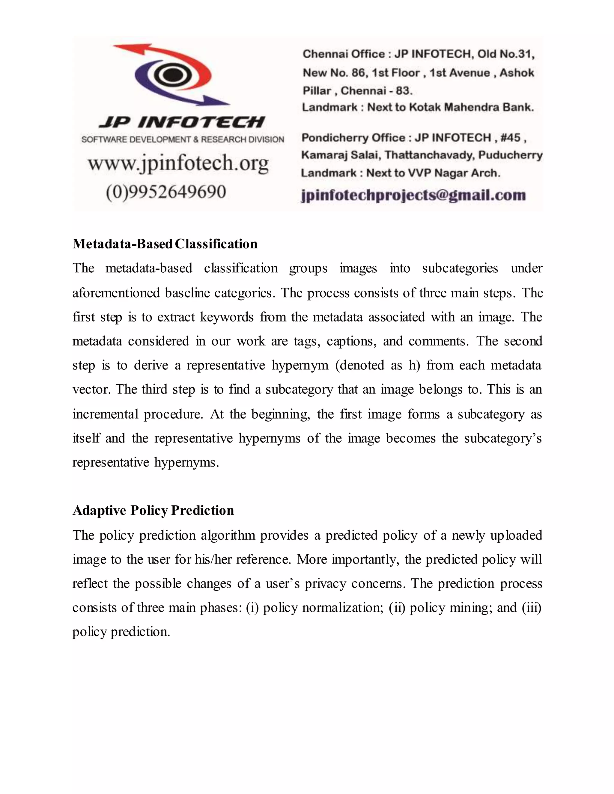 Metadata-BasedClassification
The metadata-based classification groups images into subcategories under
aforementioned baseline categories. The process consists of three main steps. The
first step is to extract keywords from the metadata associated with an image. The
metadata considered in our work are tags, captions, and comments. The second
step is to derive a representative hypernym (denoted as h) from each metadata
vector. The third step is to find a subcategory that an image belongs to. This is an
incremental procedure. At the beginning, the first image forms a subcategory as
itself and the representative hypernyms of the image becomes the subcategory’s
representative hypernyms.
Adaptive Policy Prediction
The policy prediction algorithm provides a predicted policy of a newly uploaded
image to the user for his/her reference. More importantly, the predicted policy will
reflect the possible changes of a user’s privacy concerns. The prediction process
consists of three main phases: (i) policy normalization; (ii) policy mining; and (iii)
policy prediction.
 
